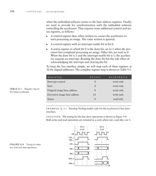 the shift_en control signal, represent the pipeline registers. The signal O is a
33 array of pixel values, with indices corresponding to the difference in row
and column numbers from those of the derivative pixel computed from the reg-
ister values. For example, the element with indices [1][1] contains the pixel
in the previous row and next column from the pixel being computed. Values
are shifted into this array leftward from the left-most 8 bits of each of the input
registers. The Dx and Dy values are computed from the array element values. In
each case, the values are resized to 11 bits and converted to signed numbers, as
we discussed earlier in our analysis of the precision requirements for the com-
putation. Multiplying by 2 is performed with a logical shift left by one position,
and multiplying by a negative coefficient is implemented by subtraction instead
of addition. The absolute values of the Dx and Dy values, implemented by the
abs function defined in the module, are added, and then scaled back from 11 to
8 bits to yield the final derivative pixel value.
The remaining always block represents the register that accumulates groups of
four derivative pixels for writing to memory. Pixels are shifted into this register
under control of the shift_en signal.
We mentioned earlier that a block-processing accelerator needs cir-
cuits for address generation, as well as for processing the data. Our Sobel
accelerator needs circuits to compute the addresses for reading pixels
from the original image and for writing pixels to the derivative image. We
will provide a register into which the embedded software can write the
base addresses for the original image and the derivative image in memory.
The address generator needs to determine pixel addresses using the base
addresses. We will require that all addresses are word aligned, that is,
that they are all multiples of four. This means the two least significant
address bits are always 00, and so do not need to be computed or explic-
itly stored.
example 9.8 Given a base address B for an image in memory, derive
equations for computing the address of a pixel in row r and column c of the
image. Rows and columns are numbered from 0.
solution The image size is 480 rows of 640 pixels per row. The starting
address of row r is
Br640
The pixel in column c in that row is then located at address
Br640c
We can treat the expression r640c as an address offset from the base address.
9.2 Case Study: Video Edge-Detection C H A P T E R N I N E 395
 