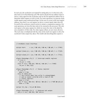 example 9.9 Design the address generator datapath for the Sobel accel-
erator. Assume main memory is 4Mbytes in size, organized as 1M32 bits.
solution The address generator needs two base address registers: O_base,
for the original image, and D_base, for the derivative image. Since pixels are
processed in groups of four, the least significant two address bits are always 0,
and so do not need to be explicitly stored in the address registers.
There are several alternatives for deriving the read and write addresses, including
maintaining counters for the image rows and columns. However, we can avoid the
need to multiply by 640 by counting pixel offsets from the base addresses, as shown
in Figure 9.8. In the case of the original image, we start counting from an offset of
0 and increment by 1 for each group of four pixels read from memory. We add the
offset to the base address to form the pixel-group address for the previous row. We
add 640/4 to that to form the read address for the current row, and add 1280/4 to
form the read address for the next row (assuming 00 for the least significant bits
in both cases). In the case of the derivative image, we start counting from an offset
of 640/4 and increment by 1 for each memory write. The multiplexer in the figure
selects the appropriate computed address to drive the memory address bus.
example 9.10 Develop Verilog RTL code to describe the address generator
of Figure 9.8.
solution The code in the module definition for the Sobel accelerator is
O_base
O_prev_addr
adr_o
O_curr_addr
O_next_addr
640/4
1280/4
O_offset
cnt_en
reset
Q
D
CE
Q
+
+
+
D_base
D_addr
dat_i
O_base_ce
O_offset_cnt_en
D_base_ce
D_offset_cnt_en
offset_reset
clk
prev_row_load
curr_row_load
next_row_load
D_offset
cnt_en
reset
Q
D
CE
Q
+
clk
clk
clk
clk
FIG U R E 9.8 Datapath for the
address generator.
396 C H A P T E R N I N E a c c e l e r a t o rs
 