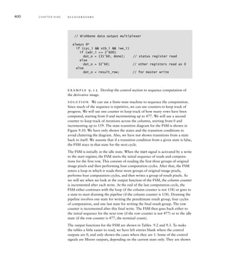 // Address generator
always @(posedge clk_i) // 0 base address register
if (0_base_ce) 0_base = dat_i[21:2];
always @(posedge clk_i) // 0 address offset counter
if (offset_reset) 0_offset = 0;
else if (0_offset_cnt_en) 0_offset = 0_offset + 1;
assign 0_prev_addr = 0_base + 0_offset;
assign 0_curr_addr = 0_prev_addr + 640/4;
assign 0_next_addr = 0_prev_addr + 1280/4;
always @(posedge clk_i) // D base address register
if (D_base_ce) D_base = dat_i[21:2];
always @(posedge clk_i) // D address offset counter
if (offset_reset) D_offset = 0;
else if (D_offset_cnt_en) D_offset = D_offset + 1;
assign D_addr = D_base + D_offset;
assign adr_o[21:2] = prev_row_load ? 0_prev_addr :
curr_row_load ? 0_curr_addr :
next_row_load ? 0_next_addr :
D_addr;
assign adr_o[1:0] = 2'b00;
The always blocks commented as being base address registers represent the
base address registers for the original and derivative images, respectively. The
always blocks commented as being address offset counters represent the counters
for pixel groups read and written, respectively. The registers and counters are
governed by control signals generated by the accelerator’s control section. The
adders are represented by the combinational assignments to the four address
signals O_prev_addr, O_curr_addr, O_next_addr and D_addr. The assignment to
the bus address signal adr_o represents the multiplexer that chooses among the
generated addresses for memory read and write operations.
The remaining aspect of the Sobel accelerator design is control
sequencing. We have touched on the sequence needed for computation of
the derivative image, row-by-row and pixel-group at a time. This includes
sequencing of write and read operations with the accelerator as a bus
master. We also need to sequence the accelerator’s response as a bus slave
9.2 Case Study: Video Edge-Detection C H A P T E R N I N E 397
 