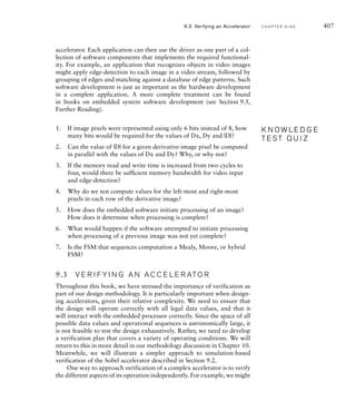 404 C H A P T E R N I N E a c c e l e r a t o rs
comp2_0 = 5'b00101,
comp3_0 = 5'b00110,
comp4_0 = 5'b00111,
read_prev = 5'b01000,
read_curr = 5'b01001,
read_next = 5'b01010,
comp1 = 5'b01011,
comp2 = 5'b01100,
comp3 = 5'b01101,
comp4 = 5'b01110,
write_result = 5'b01111,
write_158 = 5'b10000,
comp1_159 = 5'b10001,
comp2_159 = 5'b10010,
comp3_159 = 5'b10011,
comp4_159 = 5'b10100,
write_159 = 5'b10101;
reg [4:0] current_state, next_state;
reg [9:0] row; // range 0 to 477;
reg [7:0] col; // range 0 to 159;
wire 0_base_ce, D_base_ce;
wire start;
reg offset_reset, row_reset, col_reset;
reg prev_row_load, curr_row_load, next_row_load;
reg shift_en;
reg row_cnt_en, col_cnt_en;
reg 0_offset_cnt_en, D_offset_cnt_en;
reg int_en, done_set, done;
The two counters used by the control section to keep track of progress through
rows and columns, respectively, are represented by the following always blocks:
always @(posedge clk_i) // Row counter
if (row_reset) row = 0;
else if (row_cnt_en) row = row + 1;
always @(posedge clk_i) // Column counter
if (col_reset) col = 0;
else if (col_cnt_en) col = col + 1;
Next, the model includes blocks representing the finite-state machine using the
techniques we have described in previous chapters. The state register is repre-
sented by the block:
always @(posedge clk_i) // State register
if (rst_i) current_state = idle;
else current_state = next_state;
 