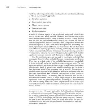 A final always block combines both the state transition function and the output
function into the one block. The block also includes expressions comparing the
row and column counter values with their terminal count values, rather than
performing the comparisons in separate combinational statements. Combining
these aspects into a single block makes the Verilog model somewhat more com-
pact and simpler to understand, since the FSM is somewhat larger than those we
have previously described.
always @* begin // FSM logic
offset_reset = 1'b0; row_reset = 1'b0;
col_reset = 1'b0;
row_cnt_en = 1'b0; col_cnt_en = 1'b0;
0_offset_cnt_en = 1'b0; D_offset_cnt_en = 1'b0;
prev_row_load = 1'b0; curr_row_load = 1'b0;
next_row_load = 1'b0;
shift_en = 1'b0; cyc_o = 1'b0;
we_o = 1'b0; done_set = 1'b0;
case (current_state)
idle: begin
offset_reset = 1'b1; row_reset = 1'b1;
col_reset = 1'b1;
if (start) next_state = read_prev_0;
else next_state = idle;
end
read_prev_0: begin
col_reset = 1'b1; prev_row_load = 1'b1;
cyc_o = 1'b1;
if (ack_i) next_state = read_curr_0;
else next_state = read_prev_0;
end
read_curr_0: begin
curr_row_load = 1'b1; cyc_o = 1'b1;
if (ack_i) next_state = read_next_0;
else next_state = read_curr_0;
end
read_next_0: begin
next_row_load = 1'b1; cyc_o = 1'b1;
if (ack_i) begin
0_offset_cnt_en = 1'b1;
next_state = comp1_0;
end
else next_state = read_next_0;
end
comp1_0: begin
shift_en = 1'b1;
next_state = comp2_0;
end
...
comp4: begin
shift_en = 1'b1;
(continued)
9.2 Case Study: Video Edge-Detection C H A P T E R N I N E 405
 