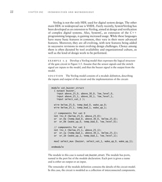 22 C H A P T E R O N E i n t ro d u c t i o n a n d m e t h o d o l o g y
Verilog is not the only HDL used for digital system design. The other
main HDL in widespread use is VHDL. Fairly recently, SystemVerilog has
been developed as an extension to Verilog, aimed at design and verification
of complex digital systems. Also, SystemC, an extension of the C
programming language, is gaining increased usage. While these languages
have many basic features in common, they vary in their more advanced
features. Moreover, they are all evolving, with new features being added
in successive revisions to meet evolving design challenges. Choice among
them is often dictated by tool availability and organizational culture, as
well as the kind of design work to be performed.
example 1.5 Develop a Verilog model that expresses the logical structure
of the gate circuit in Figure 1.5. Assume that the sensor signals and the switch
signal are inputs to the model, and that the buzzer signal is the output from the
model.
solution The Verilog model consists of a module definition, describing
the inputs and output of the circuit and the implementation of the circuit:
module vat_buzzer_struct
( output buzzer,
input above_25_0, above_30_0, low_level_0,
input above_25_1, above_30_1, low_level_1,
input select_vat_1 );
wire below_25_0, temp_bad_0, wake_up_0;
wire below_25_1, temp_bad_1, wake_up_1;
// components for vat 0
not inv_0 (below_25_0, above_25_0);
or or_0a (temp_bad_0, above_30_0, below_25_0);
or or_0b (wake_up_0, temp_bad_0, low_level_0);
// components for vat 1
not inv_1 (below_25_1, above_25_1);
or or_1a (temp_bad_1, above_30_1, below_25_1);
or or_1b (wake_up_1, temp_bad_1, low_level_1);
mux2 select_mux (buzzer, select_vat_1, wake_up_0, wake_up_1);
endmodule
The module in this case is named vat_buzzer_struct. The module has ports,
named in the port list of the module declaration. Each port is given a name
and is either an output or an input.
The remainder of the module definition contains the details of the circuit model.
In this case, the circuit is modeled as a collection of interconnected components.
 