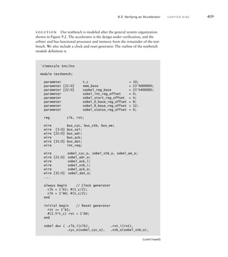 406 C H A P T E R N I N E a c c e l e r a t o rs
if (col == 158) next_state = write_158;
else next_state = write_result;
end
write_result: begin
cyc_o = 1'b1; we_o = 1'b1;
if (ack_i) begin
col_cnt_en = 1'b1; D_offset_cnt_en = 1'b1;
next_state = read_prev;
end
else next_state = write_result;
end
write_158: begin
cyc_o = 1'b1; we_o = 1'b1;
if (ack_i) begin
col_cnt_en = 1'b1; D_offset_cnt_en = 1'b1;
next_state = comp1_159;
end
else next_state = write_158;
end
...
write_159: begin
cyc_o = 1'b1; we_o = 1'b1;
if (ack_i) begin
D_offset_cnt_en = 1'b1;
if (row == 477) begin
done_set = 1'b1;
next_state = idle;
end
else begin
row_cnt_en = 1'b1;
next_state = read_prev_0;
end
end
else next_state = write_159;
end
endcase
end
assign stb_o = cyc_o;
Now that we have developed all of the hardware required for the
Sobel accelerator, the remaining part is the embedded software that con-
trols its operation. As we mentioned when we introduced this example,
video edge-detection is used in a range of application areas. So rather
than redesigning the control software for each application, it makes bet-
ter sense to develop a software component that can be reused from one
application to another. We can do this by developing a driver that provides
a set of operations that gives application software an abstract view of the
 