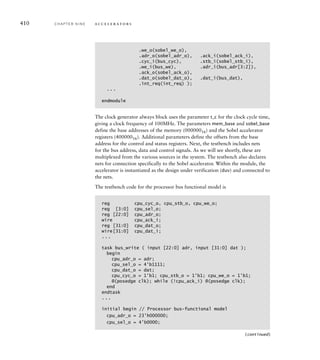 accelerator. Each application can then use the driver as one part of a col-
lection of software components that implements the required functional-
ity. For example, an application that recognizes objects in video images
might apply edge-detection to each image in a video stream, followed by
grouping of edges and matching against a database of edge patterns. Such
software development is just as important as the hardware development
in a complete application. A more complete treatment can be found
in books on embedded system software development (see Section 9.5,
Further Reading).
1. If image pixels were represented using only 6 bits instead of 8, how
many bits would be required for the values of Dx, Dy and |D|?
2. Can the value of |D| for a given derivative-image pixel be computed
in parallel with the values of Dx and Dy? Why, or why not?
3. If the memory read and write time is increased from two cycles to
four, would there be sufﬁcient memory bandwidth for video input
and edge-detection?
4. Why do we not compute values for the left-most and right-most
pixels in each row of the derivative image?
5. How does the embedded software initiate processing of an image?
How does it determine when processing is complete?
6. What would happen if the software attempted to initiate processing
when processing of a previous image was not yet complete?
7. Is the FSM that sequences computation a Mealy, Moore, or hybrid
FSM?
9.3 V E R I F Y I N G A N A C C E L E R ATO R
Throughout this book, we have stressed the importance of verification as
part of our design methodology. It is particularly important when design-
ing accelerators, given their relative complexity. We need to ensure that
the design will operate correctly with all legal data values, and that it
will interact with the embedded processor correctly. Since the space of all
possible data values and operational sequences is astronomically large, it
is not feasible to test the design exhaustively. Rather, we need to develop
a verification plan that covers a variety of operating conditions. We will
return to this in more detail in our methodology discussion in Chapter 10.
Meanwhile, we will illustrate a simpler approach to simulation-based
verification of the Sobel accelerator described in Section 9.2.
One way to approach verification of a complex accelerator is to verify
the different aspects of its operation independently. For example, we might
K N O W L E D G E
T E S T Q U I Z
K N O W L E D G E
T E S T Q U I Z
9.3 Verifying an Accelerator C H A P T E R N I N E 407
 