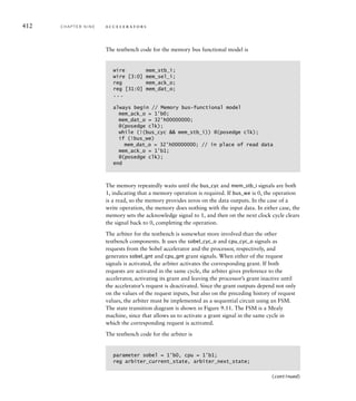 solution Our testbench is modeled after the general system organization
shown in Figure 9.2. The accelerator is the design under verification, and the
arbiter and bus functional processor and memory form the remainder of the test-
bench. We also include a clock and reset generator. The outline of the testbench
module definition is
`timescale 1ns/1ns
module testbench;
parameter t_c = 10;
parameter [22:0] mem_base = 23'h000000;
parameter [22:0] saobel_reg_base = 23'h400000;
parameter sobel_int_reg_offset = 0;
parameter sobel_start_reg_offset = 4;
parameter sobel_O_base_reg_offset = 8;
parameter sobel_D_base_reg_offset = 12;
parameter sobel_status_reg_offset = 0;
reg clk, rst;
wire bus_cyc, bus_stb, bus_we;
wire [3:0] bus_sel;
wire [22:0] bus_adr;
wire bus_ack;
wire [31:0] bus_dat;
wire int_req;
wire sobel_cyc_o, sobel_stb_o, sobel_we_o;
wire [21:0] sobel_adr_o;
wire sobel_ack_i;
wire sobel_stb_i;
wire sobel_ack_o;
wire [31:0] sobel_dat_o;
...
always begin // Clock generator
clk = 1'b1; #(t_c/2);
clk = 1'b0; #(t_c/2);
end
initial begin // Reset generator
rst = 1'b1;
#(2.5*t_c) rst = 1'b0;
end
sobel duv ( .clk_i(clk), .rst_i(rst),
.cyc_o(sobel_cyc_o), .stb_o(sobel_stb_o),
(continued)
9.3 Verifying an Accelerator C H A P T E R N I N E 409
 