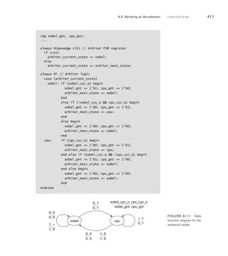 410 C H A P T E R N I N E a c c e l e r a t o rs
.we_o(sobel_we_o),
.adr_o(sobel_adr_o), .ack_i(sobel_ack_i),
.cyc_i(bus_cyc), .stb_i(sobel_stb_i),
.we_i(bus_we), .adr_i(bus_adr[3:2]),
.ack_o(sobel_ack_o),
.dat_o(sobel_dat_o), .dat_i(bus_dat),
.int_req(int_req) );
...
endmodule
The clock generator always block uses the parameter t_c for the clock cycle time,
giving a clock frequency of 100MHz. The parameters mem_base and sobel_base
define the base addresses of the memory (00000016) and the Sobel accelerator
registers (40000016). Additional parameters define the offsets from the base
address for the control and status registers. Next, the testbench includes nets
for the bus address, data and control signals. As we will see shortly, these are
multiplexed from the various sources in the system. The testbench also declares
nets for connection specifically to the Sobel accelerator. Within the module, the
accelerator is instantiated as the design under verification (duv) and connected to
the nets.
The testbench code for the processor bus functional model is
reg cpu_cyc_o, cpu_stb_o, cpu_we_o;
reg [3:0] cpu_sel_o;
reg [22:0] cpu_adr_o;
wire cpu_ack_i;
reg [31:0] cpu_dat_o;
wire[31:0] cpu_dat_i;
...
task bus_write ( input [22:0] adr, input [31:0] dat );
begin
cpu_adr_o = adr;
cpu_sel_o = 4'b1111;
cpu_dat_o = dat;
cpu_cyc_o = 1'b1; cpu_stb_o = 1'b1; cpu_we_o = 1'b1;
@(posedge clk); while (!cpu_ack_i) @(posedge clk);
end
endtask
...
initial begin // Processor bus-functional model
cpu_adr_o = 23'h000000;
cpu_sel_o = 4'b0000;
(continued)
 