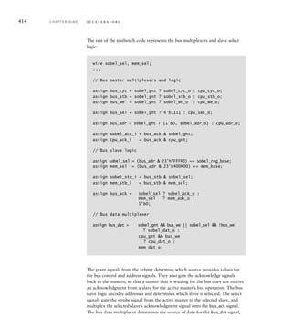 cpu_dat_o = 32'h00000000;
cpu_cyc_o = 1'b0; cpu_stb_o = 1'b0; cpu_we_o = 1'b0;
@(negedge rst);
@(posedge clk);
// Write 008000 (hex) to 0_base_addr register
bus_write(sobel_reg_base
+ sobel_0_base_reg_offset, 32'h00008000);
// Write 053000 + 280 (hex) to D_base_addr register
bus_write(sobel_reg_base
+ sobel_D_base_reg_offset, 32'h00053280);
// Write 1 to interrupt control register (enable interrupt)
bus_write(sobel_reg_base
+ sobel_int_reg_offset, 32'h00000001);
// Write to start register (data value ignored)
bus_write(sobel_reg_base
+ sobel_start_reg_offset, 32'h00000000);
// End of write operations
cpu_cyc_o = 1'b0; cpu_stb_o = 1'b0; cpu_we_o = 1'b0;
begin: loop
forever begin
#10000;
@(posedge clk);
// Read status register
cpu_adr_o = sobel_reg_base + sobel_status_reg_offset;
cpu_sel_o = 4'b1111;
cpu_cyc_o = 1'b1; cpu_stb_o = 1'b1; cpu_we_o = 1'b0;
@(posedge clk); while (!cpu_ack_i) @(posedge clk);
cpu_cyc_o = 1'b0; cpu_stb_o = 1’b0; cpu_we_o = 1'b0;
if (cpu_dat_i[0]) disable loop;
end
end
end
The processor waits for completion of system reset, then performs the required
sequence of bus write operations to initialize the accelerator. For each bus
operation, described by the bus_write task, the processor assigns the appropri-
ate values to the address, data and control signals, then waits for the accelera-
tor to acknowledge completion of the operation. After completion of the write
to the start register, the processor enters a loop in which it waits for 10µs,
resynchronizes with the clock, then reads the accelerator status register. When
the accelerator acknowledges completion of the read operation, the processor
checks whether the done bit is 1. If so, the processor exits the loop, completing
the test.
9.3 Verifying an Accelerator C H A P T E R N I N E 411
 