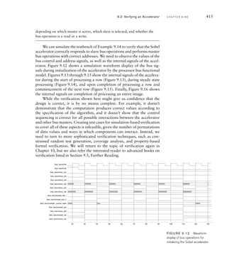 412 C H A P T E R N I N E a c c e l e r a t o rs
The testbench code for the memory bus functional model is
wire mem_stb_i;
wire [3:0] mem_sel_i;
reg mem_ack_o;
reg [31:0] mem_dat_o;
...
always begin // Memory bus-functional model
mem_ack_o = 1'b0;
mem_dat_o = 32'h00000000;
@(posedge clk);
while (!(bus_cyc  mem_stb_i)) @(posedge clk);
if (!bus_we)
mem_dat_o = 32'h00000000; // in place of read data
mem_ack_o = 1'b1;
@(posedge clk);
end
The memory repeatedly waits until the bus_cyc and mem_stb_i signals are both
1, indicating that a memory operation is required. If bus_we is 0, the operation
is a read, so the memory provides zeros on the data outputs. In the case of a
write operation, the memory does nothing with the input data. In either case, the
memory sets the acknowledge signal to 1, and then on the next clock cycle clears
the signal back to 0, completing the operation.
The arbiter for the testbench is somewhat more involved than the other
testbench components. It uses the sobel_cyc_o and cpu_cyc_o signals as
requests from the Sobel accelerator and the processor, respectively, and
generates sobel_gnt and cpu_gnt grant signals. When either of the request
signals is activated, the arbiter activates the corresponding grant. If both
requests are activated in the same cycle, the arbiter gives preference to the
accelerator, activating its grant and leaving the processor’s grant inactive until
the accelerator’s request is deactivated. Since the grant outputs depend not only
on the values of the request inputs, but also on the preceding history of request
values, the arbiter must be implemented as a sequential circuit using an FSM.
The state transition diagram is shown in Figure 9.11. The FSM is a Mealy
machine, since that allows us to activate a grant signal in the same cycle in
which the corresponding request is activated.
The testbench code for the arbiter is
parameter sobel = 1'b0, cpu = 1'b1;
reg arbiter_current_state, arbiter_next_state;
(continued)
 