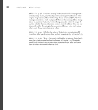 9.4 C H A P T E R S U M M A R Y
Parallelism, performing multiple processing steps at once, allows
accelerators to reduce the time required to complete an operation.
An accelerator achieves parallelism by replicating hardware
resources and by pipelining. This leads to cost/performance and
power/performance trade-offs.
The degree of achievable parallelism is constrained by data depen-
dencies within a computation.
Designing an accelerator involves analyzing an algorithm and identi-
fying a kernel to be implemented in hardware. The remainder of the
algorithm is implemented in embedded software.
Amdahl’s Law quantifies the overall speedup from accelerating a
kernel of an algorithm.
Accelerators and high-speed I/O controllers can use direct memory
access (DMA) to transfer data to or from memory without processor
intervention. An address generator in such a unit calculates memory
addresses for DMA.
An arbiter determines which of several bus masters can use the bus
at any time to access bus slaves, such as memory and I/O controller
registers.
A block-processing accelerator processes blocks of data stored in
memory. Many video and still-image processing applications are
block oriented.
A stream-processing accelerator processes data arriving from a
source in a sequence of values. Digital-signal processing (DSP) is
often stream oriented.
Accelerators include control and status registers for use by embedded
software.
Verification of an accelerator using exhaustive simulation is gener-
ally not feasible. Aspects of operation can be verified independently,
but a complete verification plan should include other forms of
verification.
9.5 F U R T H E R R E A D I N G
Computer Architecture: A Quantitative Approach, 4th Edition, John L.
Hennessy and David A. Patterson, Morgan Kaufmann Publishers,
왘
왘
왘
왘
왘
왘
왘
왘
왘
왘
왘
9.5 Further Reading C H A P T E R N I N E 419
 