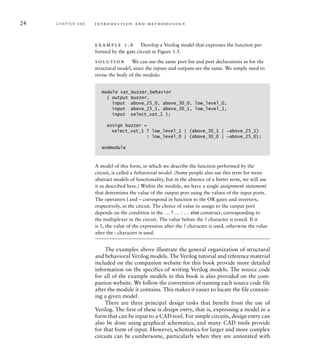 24 C H A P T E R O N E i n t ro d u c t i o n a n d m e t h o d o l o g y
example 1.6 Develop a Verilog model that expresses the function per-
formed by the gate circuit in Figure 1.5.
solution We can use the same port list and port declarations as for the
structural model, since the inputs and outputs are the same. We simply need to
revise the body of the module:
module vat_buzzer_behavior
( output buzzer,
input above_25_0, above_30_0, low_level_0,
input above_25_1, above_30_1, low_level_1,
input select_vat_1 );
assign buzzer =
select_vat_1 ? low_level_1 | (above_30_1 | ~above_25_1)
: low_level_0 | (above_30_0 | ~above_25_0);
endmodule
A model of this form, in which we describe the function performed by the
circuit, is called a behavioral model. (Some people also use this term for more
abstract models of functionality, but in the absence of a better term, we will use
it as described here.) Within the module, we have a single assignment statement
that determines the value of the output port using the values of the input ports.
The operators | and ~ correspond in function to the OR gates and inverters,
respectively, in the circuit. The choice of value to assign to the output port
depends on the condition in the ... ? ... : ... else construct, corresponding to
the multiplexer in the circuit. The value before the ? character is tested. If it
is 1, the value of the expression after the ? character is used, otherwise the value
after the : character is used.
The examples above illustrate the general organization of structural
and behavioral Verilog models. The Verilog tutorial and reference material
included on the companion website for this book provide more detailed
information on the specifics of writing Verilog models. The source code
for all of the example models in this book is also provided on the com-
panion website. We follow the convention of naming each source code file
after the module it contains. This makes it easier to locate the file contain-
ing a given model.
There are three principal design tasks that benefit from the use of
Verilog. The first of these is design entry, that is, expressing a model in a
form that can be input to a CAD tool. For simple circuits, design entry can
also be done using graphical schematics, and many CAD tools provide
for that form of input. However, schematics for larger and more complex
circuits can be cumbersome, particularly when they are annotated with
 