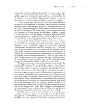 For many complex systems, the hardware is simply the platform upon
which to deliver the software, with most of the functionality of the system
implemented in the software. In such systems, developing the software is
a major proportion of the system development effort.
A key part of a design methodology is the set of electronic design
automation (EDA) tools used to support it. For nearly all designs, it is not
feasible to make physical prototypes to ensure that the design is correct
and meets constraints. Instead, we design models as virtual prototypes in
forms that EDA tools can analyze and refine. In the remainder of this sec-
tion, we will explore the stages of a design methodology in greater depth,
identifying the models we create, the kinds of analysis we perform, and
the EDA tools that we use. We will assume initially a linear flow, starting
from a design concept and following through to physical implementation.
In the subsequent section, we will consider how the process of design
optimization can cause us to return to earlier stages in the flow, leading to
a cyclic, evolutionary design flow.
10.1.1 A R C H I T E C T U R E E X P LO R AT I O N
A digital system is designed and manufactured to meet some functional
requirements, subject to various constraints. Unless the system is a minor
modification to a previous design, there is a large space of possible designs
that could meet the requirements. Of those possible designs, some would
violate the constraints and so would not be feasible candidates. Others
would satisfy the constraints, so we would choose from among them. Our
choice is typically guided by one or more objective functions, such as cost,
performance, power consumption, or reliability, that we seek to optimize.
Of course, until we have undertaken some design effort, we have nothing
to analyze to determine whether a candidate design meets requirements
and satisfies constraints. Clearly we don’t want to go through the complete
design process for each candidate. Instead, we need to identify sufficient
information about a candidate at an abstract level to be able to estimate
the value of relevant properties of the system. The estimates don’t need
to be perfect, just sufficiently accurate to decide whether the candidate
would meet requirements and constraints, and to allow comparison of
candidates to select among them. We use the term architecture exploration,
or alternatively, design space exploration, to refer to the task of abstract
modeling and analysis of candidate designs. The term originates in the
concept of exploring the space of possible system architectures.
One important aspect of architecture exploration is partitioning of
operations among components of a system. Partitioning is essentially
the application of a divide-and-conquer problem-solving strategy. If our
system requirements involve a number of processing steps, we can divide
our system into a number of components, each of which performs one
10.1 Design Flow C H A P T E R T E N 425
 