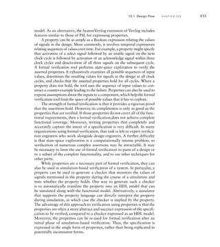 shape detection, license plate detection, character recognition to identify
the license number, logging, network interface, system control, and
diagnostic and maintenance tasks. This logical structure can be mapped
onto the physical structure shown at the bottom of Figure 10.2. In this
case, the physical components comprise an embedded system with accel-
erators for video processing up to the shape-detection stage. License plate
detection and recognition, logging, system control, and diagnostics and
maintenance tasks are mapped onto software tasks running on the proces-
sor core.
As we mentioned in Section 9.1, architecture exploration and parti-
tioning is often done by expert system designers. Decisions made in this
early stage of the design flow have a major impact on the rest of the
design. Unfortunately, it is very difficult to automate these tasks using
EDA tools. Instead, system designers often rely on ad hoc system models,
expressing algorithms in programming languages such as C or C, and
using spreadsheets and mathematical modeling tools to analyze system
properties. By far the most valuable asset in this stage is the experience
of the system designer. Lessons learned from previous projects can be
brought to bear on new design projects. Nonetheless, design automation
for architecture exploration and system-level modeling has been an active
area of research for some time, and we should expect tool support to
improve from its present immature state.
However architecture exploration design is done, whether by system-
atic or ad hoc means, the result is a high-level specification of the system.
For each of the components in the system, the specification describes the
function it is to perform, the connections to other components, and the
constraints upon its implementation. The specification might be expressed
in a language that can be executed or simulated, such as certain forms of
the Unified Modeling Language (UML). Such an executable specification
has the benefit of being more precise than a specification written in a nat-
ural language, such as English. Moreover, execution can answer questions
of interpretation, such as what a component is supposed to do in certain
circumstances. The specification is used as the input to the next stage of
the design flow.
10.1.2 F U N C T I O N A L D E S I G N
The next stage to consider is functional design, which has been the main
topic of this book. Our architecture specification has decomposed the
system into physical components, each of which must implement one
or more logical partitions. As we mentioned in Chapter 1, architectural
design is the top level of a top-down design process. We can decompose
each component into subcomponents, which we then design and verify
as units. That might also involve further decomposition, until we reach a
level of complexity that is manageable.
10.1 Design Flow C H A P T E R T E N 427
 