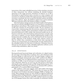 10.1 Design Flow C H A P T E R T E N 429
digital signal processing, and finite-state machines. Figure 10.3 is a screenshot
of a typical core generator, in this case a tool provided by Xilinx for generating
cores to be implemented in its FPGAs. (The Xilinx Core Generator is included
as part of the Xilinx ISE tool suite linked from the companion website.) The
screenshot shows the kinds of core function that can be generated. For each
function, parameters controlling operation of the generated core can be speci-
fied, as illustrated in Figure 10.4 for a content-addressable memory core. The
tool then automatically generates a suite of design files for the specified func-
tion, including HDL source code for behavioral simulation and net-list files
for inclusion in the physical design. Core generators are available for ASIC-
based designs as well as for FPGAs. In both cases, using a generated core can
save a substantial amount of design and verification effort, and is well worth
considering.
Throughout this book, we have shown how to design components
using the Verilog hardware description language. Verilog has much in
common with computer programming languages, and many of the same
considerations apply to managing the design process. In particular, it is
important to write Verilog models in such a way that they are clearly
understandable and can be maintained throughout their life cycle. Many
organizations adopt coding style rules to help ensure the quality of the
model code. Some EDA vendors also provide style checking tools, some-
times called lint tools (after the Unix lint program for checking C pro-
grams) that verify whether code meets a set of rules.
Another aspect of hardware model development in common with
software development is the need for revision management, also referred
to as source code control. Usually, there are multiple designers working
on the model code for a component, and they make numerous revisions
as they develop and verify the code. Revision management software helps
coordinate their work by maintaining a repository of versions of the
code. Typically, designers work with their own copy of the code. As they
complete a change, they commit the revised code back to the repository.
Other designers periodically update their copies with changes commit-
ted to the repository. Usually, changes made by different designers affect
different parts of the code, so the changes can be merged automatically.
Where changes conflict, the designers must manually reconcile them. Some
vendors’ EDA tool suites include proprietary revision management tools.
Others use open source tools, such as the Concurrent Version System (CVS)
or the more recent Subversion tool. The author has used both of these to
good effect, for software development, digital design, and other projects.
10.1.3 F U N C T I O N A L V E R I F I C AT I O N
Throughout this book, we have stressed the importance of verification
of digital designs, focusing mainly on simulation-based verification of
functionality. We have shown how to construct testbenches that stimulate a
 