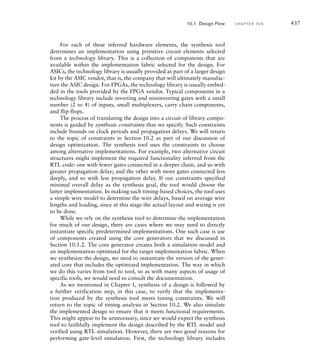 design under verification and that include checkers to monitor outputs of the
design. Successful verification of a system requires a verification plan that
identifies what parts of the design will be verified, the functionality that will
be verified, and how verification will be performed. Without a verification
plan, there are no criteria to determine whether verification is complete.
The first question, what parts to verify, can be answered by appealing to
the hierarchical decomposition of the system. Since the system is composed
of subsystems, each subsystem must be correct for the entire system to be cor-
rect. Thus, verifying each subsystem can be considered to be a prerequisite for
verifying the entire system. This argument can be repeated recursively, leading
to a bottom-up verification strategy. As each designer works on a bottom-
level component, they verify that it meets its functional requirements. Those
components can then be integrated into the next-level subsystem, which is
then verified. The process is repeated, up to the top level of the system.
The second question, what functionality to verify, can be answered
by appealing to the specification for each component. That, in itself, is
good motivation for ensuring well-written specifications. Without a clear
statement of what a component is supposed to do, we cannot verify with
confidence that the component does what is required of it. At the lower
levels of the design hierarchy, the functionality of each component is rela-
tively simple, and so the component can be verified fairly completely. At
higher levels of the design hierarchy, the functionality of subsystems and
the complete system gets much more complex. Thus, it is much harder to
verify that a subsystem or the system meets functional requirements under
all circumstances. Instead, we might focus on the interactions among
components, for example, checking for adherence to protocols.
We use the term coverage to refer to the proportion of functionality that
is verified. Historically, code coverage has been used as a figure of merit.
It refers to the proportion of lines of code that have been executed at least
once during simulation of the design. The benefit of using code coverage is
that it is easy to measure, but it does not give a reliable indication that all
of the required functionality has been implemented and implemented cor-
rectly. Instead, we should use functional coverage, even though it is harder
to quantify. Aspects of functional coverage include the distinct operations
that have been verified, the range of data values that have been applied, the
proportion of states of registers and state machines that have been visited,
and the sequences of operations and values that have been applied. Cover-
age measurement tools are now available that allow monitoring of signal
and storage values within a model during simulation and measurement
of which ranges of values have been observed. These tools can help us to
identify operating conditions that have and have not been verified.
The third question in the verification plan is how to verify. There are
a number of techniques that we can apply. We have already illustrated
the approach of directed testing using simulation in several examples
throughout this book. Directed testing involves identifying particular test
10.1 Design Flow C H A P T E R T E N 431
 