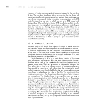 432 C H A P T E R T E N d e s i g n m e t h o d o l o g y
cases to apply to the DUV and checking the output for each test case. This
approach is very effective for simpler components where there are only
a small number of categories of stimulus. However, for more complex
components, achieving significant function coverage is not feasible, and
so we must complement directed testing with other techniques. Another
approach that has gained acceptance is constrained random testing. This
involves a test case generator randomly generating input data, subject to
constraints on the ranges of values allowed for the inputs. Specialized
verification languages, such as Vera and e, include features for specifying
constraints and random generation of data values to be used as stimulus
to a DUV. More recently, similar features have been included in System-
Verilog, an extension to Verilog. Similar features are also planned for inclu-
sion in a future revision of the VHDL hardware description language.
Both directed and constrained random testing require checkers that
ensure that the DUV produces the correct outputs for each applied test case.
If, as part of our top-down design process, we have developed a behavioral
model of a component, we may be able to use it to simplify the checker for
the register-transfer level implementation. We can create a comparison tes-
tbench, illustrated in Figure 10.5, that verifies that the implementation has
the same functionality as the behavioral model. We use the same test-case
generator to provide test cases to two instances of the design under verifi-
cation: one an instance of the behavioral model, and the other an instance
of the RTL implementation. The checker then compares the outputs of the
two instances, making any necessary adjustments for timing differences.
Directed and constrained random testing are both simulation-based
verification techniques. The problem inherent in simulation-based verifi-
cation is that it is not feasible to attain 100% coverage. The number of
possible input cases and sequences is too large for exhaustive simulation
to be feasible. Formal verification, on the other hand, allows complete
verification that a component meets a specification. The specification is
embodied in one or more asserted properties, expressed in a property
specification language, such as PSL (see Section 10.7, Further Reading).
PSL can be used as an adjunct to a hardware description language such
as VHDL or Verilog. The recent revision of VHDL also allows PSL to be
embedded in a VHDL model, either as part of the design or in a testbench
DUV
Behavioral
Model
DUV
RTL
Model
Test Case
Generator
Checker
FIG U R E 10.5 A comparison
testbench for comparing outputs
of a behavioral model and its RTL
reﬁnement.
 