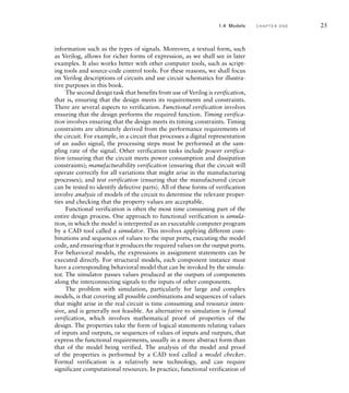 information such as the types of signals. Moreover, a textual form, such
as Verilog, allows for richer forms of expression, as we shall see in later
examples. It also works better with other computer tools, such as script-
ing tools and source-code control tools. For these reasons, we shall focus
on Verilog descriptions of circuits and use circuit schematics for illustra-
tive purposes in this book.
The second design task that benefits from use of Verilog is verification,
that is, ensuring that the design meets its requirements and constraints.
There are several aspects to verification. Functional verification involves
ensuring that the design performs the required function. Timing verifica-
tion involves ensuring that the design meets its timing constraints. Timing
constraints are ultimately derived from the performance requirements of
the circuit. For example, in a circuit that processes a digital representation
of an audio signal, the processing steps must be performed at the sam-
pling rate of the signal. Other verification tasks include power verifica-
tion (ensuring that the circuit meets power consumption and dissipation
constraints); manufacturability verification (ensuring that the circuit will
operate correctly for all variations that might arise in the manufacturing
processes); and test verification (ensuring that the manufactured circuit
can be tested to identify defective parts). All of these forms of verification
involve analysis of models of the circuit to determine the relevant proper-
ties and checking that the property values are acceptable.
Functional verification is often the most time consuming part of the
entire design process. One approach to functional verification is simula-
tion, in which the model is interpreted as an executable computer program
by a CAD tool called a simulator. This involves applying different com-
binations and sequences of values to the input ports, executing the model
code, and ensuring that it produces the required values on the output ports.
For behavioral models, the expressions in assignment statements can be
executed directly. For structural models, each component instance must
have a corresponding behavioral model that can be invoked by the simula-
tor. The simulator passes values produced at the outputs of components
along the interconnecting signals to the inputs of other components.
The problem with simulation, particularly for large and complex
models, is that covering all possible combinations and sequences of values
that might arise in the real circuit is time consuming and resource inten-
sive, and is generally not feasible. An alternative to simulation is formal
verification, which involves mathematical proof of properties of the
design. The properties take the form of logical statements relating values
of inputs and outputs, or sequences of values of inputs and outputs, that
express the functional requirements, usually in a more abstract form than
that of the model being verified. The analysis of the model and proof
of the properties is performed by a CAD tool called a model checker.
Formal verification is a relatively new technology, and can require
significant computational resources. In practice, functional verification of
1.4 Models C H A P T E R O N E 25
 