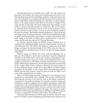 model. As an alternative, the SystemVerilog extension of Verilog includes
features similar to those of PSL for expressing properties.
A property can be as simple as a Boolean expression relating the values
of signals in the design. More commonly, it involves temporal expressions
relating sequences of values over time. For example, a property might specify
that activation of a select signal followed by an enable signal on the next
clock cycle is followed by activation of an acknowledge signal within three
clock cycles and deactivation of all three signals on the subsequent cycle.
A formal verification tool performs state-space exploration to verify the
asserted properties. It exhaustively examines all possible sequences of input
values, determines the resulting values for signals in the design at all clock
cycles, and checks that the asserted properties hold for all cycles. Where a
property does not hold, the tool uses the sequence of input values to con-
struct a counter-example leading to the failure. Properties can also be used to
express assumptions about the inputs to a component, which help the formal
verification tool limit the space of possible values that it has to explore.
The strength of formal verification is that it provides a rigorous proof
that the assertions hold. However, its completeness is only as good as the
properties that are verified. If those properties do not cover all of the func-
tional requirements, then a formal verification does not achieve complete
functional coverage. Moreover, writing properties that completely and
accurately capture the intent of a specification is very difficult. In many
organizations using formal verification, that task is left to expert verifica-
tion engineers who work alongside design engineers. A further difficulty
is that state-space exploration is a computationally intense problem, so
verification of numerous complex assertions may be intractable. It may
be necessary to limit the use of formal verification to parts of a design or
to a subset of the complete functionality, and to use other techniques for
other parts.
While properties are a necessary part of formal verification, they can
also be used in simulation-based verification of a system. In particular, a
property can be used to generate a checker that monitors the values of
signals mentioned in the property during the course of a simulation and
tests whether the property holds. One way to generate such a checker
is to automatically translate the property into an HDL model that can
be simulated along with the functional model. Alternatively, a simulator
that supports the property language can directly interpret the property
during simulation, in which case the checker is implied by the property.
The advantage of this approach to verification using properties is that the
properties are often a more abstract and succinct expression of the specifi-
cation to be verified, compared to a checker expressed as an HDL model.
Moreover, the properties can be re-used for formal verification after an
initial phase of simulation-based verification. Thus, the specification is
expressed in the single form of properties, rather than being replicated in
potentially inconsistent forms.
10.1 Design Flow C H A P T E R T E N 433
 