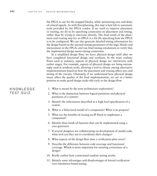434 C H A P T E R T E N d e s i g n m e t h o d o l o g y
Hardware/Software Co-Veriﬁcation
In an embedded system, much of the system’s functionality may be
implemented in software that interacts with hardware. In order to verify
functionality of the system, we need to verify the software and its interac-
tion with the hardware. In principle, if we had hardware models of the
processor and the instruction and data memories, we could verify the
software by simulating its execution on the hardware models. We would
load the instructions into the instruction memory and start the simula-
tion. The operation of the processor, fetching and executing instructions
and reading and writing I/O controller and accelerator registers, would
then be simulated. The problem with this approach is that it is very slow,
since simulation of each processor instruction involves simulation of
much of the detail of hardware operation. While that may be necessary or
useful for verification of some aspects of the system, for example, verify-
ing detailed timing of interrupt request and service, it makes system-level
verification difficult.
Fortunately, there are approaches we can take to make hardware/soft-
ware co-verification much faster. One approach recognizes that software
and hardware development are usually done by different people. Allow-
ing the software development team to start software verification as early
in the design process as possible reduces the overall time to complete the
system. The key to this is to divide the software into two layers: a lower
layer that depends on the hardware, and an application layer that is insu-
lated from the hardware by the lower layer. The lower layer, sometimes
called the hardware abstraction layer (HAL), or the board support pack-
age (BSP) for processors that are components on a printed circuit board,
contains driver code and interrupt service routines for I/O controllers,
memory management code, and so on. It provides an abstract interface
that can be called by the application layer.
With this division of the embedded software, development and
verification of the application layer code can proceed without waiting
for the hardware design. Instead, a software verification tool can emulate
the operations provided by the hardware abstraction layer. For example,
where the final system includes an output display panel, the verifica-
tion tool might provide a virtual panel that displays as a window on the
software developer’s computer screen. The software developer can write
the software in a programming language, making calls to the emulated
abstraction layer, and run the software on their host computer. In this
way, the software can run at close to real time. The disadvantage is the
lack of detailed interaction with hardware, which might mask timing
problems inherent in the software.
For more detailed verification of embedded software, we can use
an instruction set simulator (ISS). Rather than compiling and executing
the software on the host computer, an ISS uses code compiled into the
 
