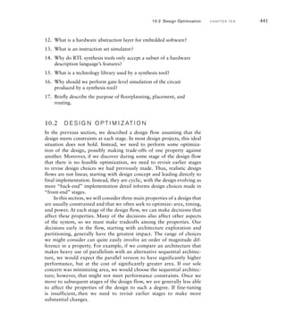 instructions of the target embedded processor. It then simulates execution
of those instructions, but without simulating the detailed hardware
operations of the target processor. Simulation of software on an ISS is
intermediate in speed between native execution on a host computer and
execution on a hardware model of the target processor. Moreover, because
execution is simulated, the tool can perform detailed analysis and debug-
ging of the software. Again, the platform support layer can be emulated,
allowing verification before the hardware design is available.
Once the hardware design team has developed models of the hardware
that interacts with the embedded software, we can perform cosimulation of
the hardware and software. This usually involves a collaboration between
an ISS and a simulator for the hardware model. The two simulators run
concurrently, communicating when the processor performs bus read and
write operations. Initially, at least, the hardware models need not be fully
functional behavioral or RTL models. Bus functional models may be suf-
ficient to verify that code in the hardware abstraction layer correctly reads
and writes to registers. As more detailed implementation models of the
hardware become available, they can be substituted for the bus functional
models. Operation of the hardware design under software control can
then be verified. Since cosimulation is much slower than executing the
software on a real processor, we would typically run only small sections of
the embedded software for this kind of verification. Ultimately, however,
full start-up and operation of the embedded application software can be
verified using cosimulation, albeit very slowly.
10.1.4 SY N T H E S I S
Having performed functional design and verification of a digital system,
the next stage in the design flow is synthesis, that is, the refinement of the
functional design to a gate-level net list. For most designs, synthesis can
be performed largely automatically using an RTL synthesis tool. Where a
design is complex, has very high performance requirements, and is imple-
mented as an ASIC, it may be necessary to custom design the circuitry of
some subsystems. However, we won’t go into that process in this book,
referring the reader instead to books on ASIC design listed in Section 10.7,
Further Reading. In this book, we will focus on automatic RTL synthesis,
particularly as it is used for FPGA-based designs.
RTL synthesis, as the name suggests, starts with models of the design
refined to the register-transfer level. This means that we cannot use all of
the features of our hardware description language (VHDL or Verilog) arbi-
trarily. Many language features are only suitable for high-level behavioral
modeling and for writing testbenches, and cannot be synthesized into equiv-
alent gate-level circuits. Moreover, most RTL synthesis tools do not accept
use of all language features that could, in principle, be synthesized. Instead,
10.1 Design Flow C H A P T E R T E N 435
 
