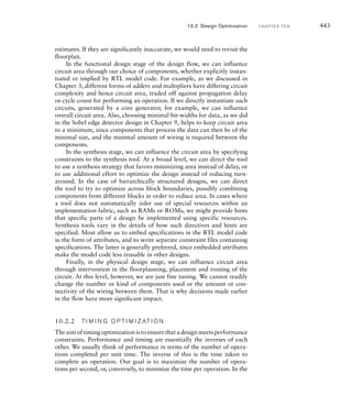 For each of these inferred hardware elements, the synthesis tool
determines an implementation using primitive circuit elements selected
from a technology library. This is a collection of components that are
available within the implementation fabric selected for the design. For
ASICs, the technology library is usually provided as part of a larger design
kit by the ASIC vendor, that is, the company that will ultimately manufac-
ture the ASIC design. For FPGAs, the technology library is usually embed-
ded in the tools provided by the FPGA vendor. Typical components in a
technology library include inverting and noninverting gates with a small
number (2 to 4) of inputs, small multiplexers, carry chain components,
and flip-flops.
The process of translating the design into a circuit of library compo-
nents is guided by synthesis constraints that we specify. Such constraints
include bounds on clock periods and propagation delays. We will return
to the topic of constraints in Section 10.2 as part of our discussion of
design optimization. The synthesis tool uses the constraints to choose
among alternative implementations. For example, two alternative circuit
structures might implement the required functionality inferred from the
RTL code: one with fewer gates connected in a deeper chain, and so with
greater propagation delay; and the other with more gates connected less
deeply, and so with less propagation delay. If our constraints specified
minimal overall delay as the synthesis goal, the tool would choose the
latter implementation. In making such timing-based choices, the tool uses
a simple wire model to determine the wire delays, based on average wire
lengths and loading, since at this stage the actual layout and wiring is yet
to be done.
While we rely on the synthesis tool to determine the implementation
for much of our design, there are cases where we may need to directly
instantiate specific predetermined implementations. One such case is use
of components created using the core generators that we discussed in
Section 10.1.2. The core generator creates both a simulation model and
an implementation optimized for the target implementation fabric. When
we synthesize the design, we need to instantiate the version of the gener-
ated core that includes the optimized implementation. The way in which
we do this varies from tool to tool, so as with many aspects of usage of
specific tools, we would need to consult the documentation.
As we mentioned in Chapter 1, synthesis of a design is followed by
a further verification step, in this case, to verify that the implementa-
tion produced by the synthesis tool meets timing constraints. We will
return to the topic of timing analysis in Section 10.2. We also simulate
the implemented design to ensure that it meets functional requirements.
This might appear to be unnecessary, since we would expect the synthesis
tool to faithfully implement the design described by the RTL model and
verified using RTL simulation. However, there are two good reasons for
performing gate-level simulation. First, the technology library includes
10.1 Design Flow C H A P T E R T E N 437
 