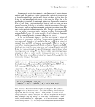 Having determined a floorplan for an ASIC, we then proceed to
placement and routing. This step involves positioning each cell in a syn-
thesized design (placement) and finding a path for each connection (rout-
ing). The main goals are to position all cells and route all connections (not
always achievable!), while minimizing area and delay of critical signals.
Many of the signal integrity issues that we discussed in Chapter 6 also
come into play in this stage. The result of placement and routing is a suite
of files to send to the chip foundry for fabrication. We can also gener-
ate detailed timing information, based on the actual positions of com-
ponents and wires, and use this in a more accurate simulation model of
the gate-level design. This detailed timing simulation is a final check that
our design meets its timing constraints. Given the overwhelming amount
of detail involved, placement and routing are largely automated by EDA
tools. Smith, in his book on ASICs, gives a good overview of the tech-
niques used by tools (see Section 10.7, Further Reading).
In contrast, physical design for FPGAs involves deciding how to
implement the synthesized design using the programmable resources of
a prefabricated chip. The FPGA chip designers would have used ASIC
design techniques for physical design of the FPGA chip, but that is a
separate process, completed before we start our physical design targeted
at the FPGA.
Physical design for FPGAs also starts with floorplanning, but in
this case, the problem is much more constrained. A good arrangement
of blocks in the FPGA fabric reduces the number of long-distance inter-
connects, giving a faster and more readily routed implementation. It also
simplifies connections to I/O blocks and their associated pins. For many
smaller FPGA-based applications, the floorplan generated automatically
by the vendor’s EDA tools is sufficient. However, for larger designs, if
we have difficulty fitting a design into a given FPGA, we either attempt
to improve the floorplan, or use a larger FPGA. Floorplanning tools for
FPGAs provide many features similar to those of tools for ASICs, since
many of the considerations are similar.
Before an FPGA design proceeds to placement and routing, we need
to perform an intermediate step, mapping. This involves identifying the
FPGA-specific resources to be used for each of the library components
instantiated in the synthesized design. For example, instances of gates and
multiplexers would be mapped to look-up tables, and instances of flip-flop
components to the specific flip-flops provided in logic blocks. Also, com-
ponents representing specific FPGA resources, such as carry chain circuits
and RAM blocks, would be mapped at this stage. The result is an imple-
mentation of the design using logic blocks, I/O blocks and FPGA-specific
resources, as opposed to the library cells used by the synthesis tool.
Placement and routing of an FPGA seeks to achieve much the same
goals as for ASICs, namely, identifying specific blocks and routing wires in
10.1 Design Flow C H A P T E R T E N 439
 