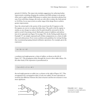 12. What is a hardware abstraction layer for embedded software?
13. What is an instruction set simulator?
14. Why do RTL synthesis tools only accept a subset of a hardware
description language’s features?
15. What is a technology library used by a synthesis tool?
16. Why should we perform gate-level simulation of the circuit
produced by a synthesis tool?
17. Brieﬂy describe the purpose of ﬂoorplanning, placement, and
routing.
10.2 D E S I G N O P T I M I Z AT I O N
In the previous section, we described a design flow assuming that the
design meets constraints at each stage. In most design projects, this ideal
situation does not hold. Instead, we need to perform some optimiza-
tion of the design, possibly making trade-offs of one property against
another. Moreover, if we discover during some stage of the design flow
that there is no feasible optimization, we need to revisit earlier stages
to revise design choices we had previously made. Thus, realistic design
flows are not linear, starting with design concept and leading directly to
final implementation. Instead, they are cyclic, with the design evolving as
more “back-end” implementation detail informs design choices made in
“front-end” stages.
In this section, we will consider three main properties of a design that
are usually constrained and that we often seek to optimize: area, timing,
and power. At each stage of the design flow, we can make decisions that
affect these properties. Many of the decisions also affect other aspects
of the system, so we must make tradeoffs among the properties. Our
decisions early in the flow, starting with architecture exploration and
partitioning, generally have the greatest impact. The range of choices
we might consider can quite easily involve an order of magnitude dif-
ference in a property. For example, if we compare an architecture that
makes heavy use of parallelism with an alternative sequential architec-
ture, we would expect the parallel version to have significantly higher
performance, but at the cost of significantly greater area. If our sole
concern was minimizing area, we would choose the sequential architec-
ture; however, that might not meet performance constraints. Once we
move to subsequent stages of the design flow, we are generally less able
to affect the properties of the design to such a degree. If fine-tuning
is insufficient, then we need to revisit earlier stages to make more
substantial changes.
10.2 Design Optimization C H A P T E R T E N 441
 