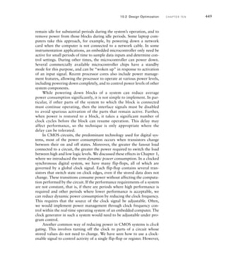 estimates. If they are significantly inaccurate, we would need to revisit the
floorplan.
In the functional design stage of the design flow, we can influence
circuit area through our choice of components, whether explicitly instan-
tiated or implied by RTL model code. For example, as we discussed in
Chapter 3, different forms of adders and multipliers have differing circuit
complexity and hence circuit area, traded off against propagation delay
or cycle count for performing an operation. If we directly instantiate such
circuits, generated by a core generator, for example, we can influence
overall circuit area. Also, choosing minimal bit-widths for data, as we did
in the Sobel edge detector design in Chapter 9, helps to keep circuit area
to a minimum, since components that process the data can then be of the
minimal size, and the minimal amount of wiring is required between the
components.
In the synthesis stage, we can influence the circuit area by specifying
constraints to the synthesis tool. At a broad level, we can direct the tool
to use a synthesis strategy that favors minimizing area instead of delay, or
to use additional effort to optimize the design instead of reducing turn-
around. In the case of hierarchically structured designs, we can direct
the tool to try to optimize across block boundaries, possibly combining
components from different blocks in order to reduce area. In cases where
a tool does not automatically infer use of special resources within an
implementation fabric, such as RAMs or ROMs, we might provide hints
that specific parts of a design be implemented using specific resources.
Synthesis tools vary in the details of how such directives and hints are
specified. Most allow us to embed specifications in the RTL model code
in the form of attributes, and to write separate constraint files containing
specifications. The latter is generally preferred, since embedded attributes
make the model code less reusable in other designs.
Finally, in the physical design stage, we can influence circuit area
through intervention in the floorplanning, placement and routing of the
circuit. At this level, however, we are just fine tuning. We cannot readily
change the number or kind of components used or the amount or con-
nectivity of the wiring between them. That is why decisions made earlier
in the flow have more significant impact.
10.2.2 T I M I N G O P T I M I Z AT I O N
The aim of timing optimization is to ensure that a design meets performance
constraints. Performance and timing are essentially the inverses of each
other. We usually think of performance in terms of the number of opera-
tions completed per unit time. The inverse of this is the time taken to
complete an operation. Our goal is to maximize the number of opera-
tions per second, or, conversely, to minimize the time per operation. In the
10.2 Design Optimization C H A P T E R T E N 443
 