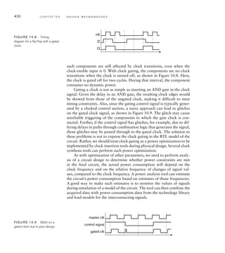 444 C H A P T E R T E N d e s i g n m e t h o d o l o g y
architecture exploration stage of the design flow, we have the greatest
impact on performance through application of parallelism, limited by the
data dependencies involved. Clearly, increasing parallelism is in conflict
with minimizing area and power, since the extra resources required to
realize the parallelism take up area and consume power. As we have men-
tioned, we need to make trade-offs, applying just enough parallelism to
reach performance requirements, but no more.
As we move through the design flow, our emphasis tends away from
performance as the figure of merit and shifts more toward timing. This
makes sense, since at lower levels of abstraction, we focus on design of
individual blocks that perform operations. We generally try to find a cir-
cuit for the block that performs the required operation in the least amount
of time, consistent with our other constraints.
As part of performance analysis of candidate architectures, we need
to make estimates of the clock frequency that can be achieved. Alter-
natively, the clock frequency may be specified a priori due to external
requirements on the system. Either way, the resulting clock period is a
constraint that passes through to subsequent stages of the design flow.
We have seen, during our discussion of sequential timing in Section 4.4,
that the clock period constrains the propagation delay on combinational
paths through the register-transfer-level circuit. That includes paths from
block inputs through combination logic to register inputs, and paths from
register outputs through combinational logic to block outputs. If blocks
are designed by separate designers, we must ensure that the combined
path from a register output in one block to a register input in another
block meets the timing constraint. One way to do this is to allocate a tim-
ing budget each block, specifying maximum clock-to-output delays and
input-to-clock setup times for each block. Any deviation from the budget
must be specifically agreed between designers, documented, and carefully
verified. A common instance of this approach is to require each block to
have registered outputs, essentially limiting the clock-to-output budget to
the register output delay and the input-to-clock budget to most of a clock
cycle. In a large high-speed design, where inter-block wiring delay may
be significant, it may also be appropriate to require registered inputs to
blocks.
In the functional design stage of the design flow, we can influence
timing through our choice of components. This is a similar argument to
that for influencing area in the functional design stage, except that the
two objectives may be in conflict with each other. More frequently, we use
directives and hints to a synthesis tool to optimize timing of the detailed
design, and then analyze the resulting synthesized circuit to verify that
timing constraints are met. If they are not, we might revise the directives
and hints and resynthesize. If we are unable to meet constraints through
this iterative process, we need to revisit earlier stages of the design flow
and make larger changes to the design at higher levels of abstraction.
 