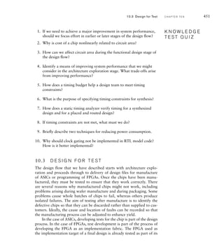 Analyzing the synthesized design is typically done with a static timing
analysis tool. The tool uses timing estimates for each of the components
in the technology library, together with simple wire-load models. Since the
design has not been placed and routed at this stage, the delays due to the
lengths of wires can only be estimated. Moreover, the actual propagation
delay of each library component and the load on each wire may vary as a
result of mapping the design to technology-specific components. However,
the estimates used are sufficient to guide optimization at this stage. The
static timing analysis tool aggregates the delay through combinational cir-
cuits and wiring between successive registers, based on the timing model
we described in Section 4.4. It thus identifies the critical path in the design
and determines whether the clock period constraint is met.
In the physical design stage, we can fine tune timing by choice of
placement of components and wires. However, since this process is very
computationally intensive, it is unlikely that we could do a better job
manually than an EDA tool can do automatically. What we can do is
control how much computational effort is applied, at the expense of addi-
tional run-time to perform the placement and routing. Once the physical
design has been performed, it is possible to extract accurate delay values
for components and wiring. We can then repeat the static timing analysis
using these values to verify whether timing constraints have been met.
If they have not, we need to revisit earlier stages of the design flow to
improve the timing of the circuit.
example 10.1 Synthesize and implement the Sobel accelerator design
described in Section 9.2, targeting a Xilinx XC3S200-5 Spartan-3 FPGA with a
clock frequency of 100MHz (that is, a clock period of 10ns).
solution We will outline the process using the Xilinx ISE tool suite.
Detailed information on using the tools is found in the documentation provided
by the vendor. We first create a project, specifying the target device and include
the Verilog module source file. We then create a constraint file, using the con-
straints editor, containing the clock constraint, as follows:
NET clk_i TNM_NET = clk_i;
TIMESPEC TS_clk_i = PERIOD clk_i 10 ns HIGH 50 %;
Next, we invoke the synthesis tool using the default options. The synthesis
report produced by the tool includes a post-synthesis timing report, shown in
Figure 10.6. The tool has only achieved a clock period of 14.174ns, so our
timing constraint is not met. The report also indicates the path with the longest
delay, starting at a flip-flop storing a bit of the array variable named O in the
Verilog source and ending at a flip-flop for a bit of the Dx variable. The path
passed through several LUTs and carry-chain components that implement the
10.2 Design Optimization C H A P T E R T E N 445
 