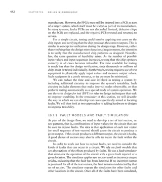 446 C H A P T E R T E N d e s i g n m e t h o d o l o g y
adders and subtracters for original-image pixels to produce the Dx pixel. Given
the number of additions and subtractions involved, it should not be surprising
that this is the critical path.
We can proceed further along the design flow to placement and routing to see
if the back-end tools can improve on the estimated timing. Using the default
settings for the place-and-route (PAR) tool does indeed give some improvement,
but not enough. The post-PAR static timing analysis report indicates a clock
Timing constraint: Default period analysis for Clock 'clk_i'
Clock period: 14.174ns (frequency: 70.552MHz)
Total number of paths / destination ports: 169373 / 623
---------------------------------------------------------------------------------------
Delay: 14.174ns (Levels of Logic = 20)
Source: O-1_1_0 (FF)
Destination: Dx_10 (FF)
Source Clock: clk rising
Destination Clock: clk rising
Data Path: O-1_1_0 to Dx_10
Gate Net
Cell:in-out fanout Delay Delay Logical Name (Net Name)
------------------------------------ -------------
FDE:C-Q 3 0.626 1.066 O-1_1_0 (O-1_1_0)
LUT2:I0-O 1 0.479 0.000 Msub__addsub0000_lut0 (N68)
MUXCY:S-O 1 0.435 0.000 Msub__addsub0000_cy0 (Msub__addsub0000_cy0)
MUXCY:CI-O 1 0.056 0.000 Msub__addsub0000_cy1 (Msub__addsub0000_cy1)
MUXCY:CI-O 1 0.056 0.000 Msub__addsub0000_cy2 (Msub__addsub0000_cy2)
MUXCY:CI-O 1 0.056 0.000 Msub__addsub0000_cy3 (Msub__addsub0000_cy3)
MUXCY:CI-O 1 0.056 0.000 Msub__addsub0000_cy4 (Msub__addsub0000_cy4)
XORCY:CI-O 1 0.786 0.851 Msub__addsub0000_xor5 (_addsub00005)
LUT2:I1-O 1 0.479 0.000 Msub__addsub0001_lut5 (N96)
MUXCY:S-O 1 0.435 0.000 Msub__addsub0001_cy5 (Msub__addsub0001_cy5)
XORCY:CI-O 1 0.786 0.851 Msub__addsub0001_xor6 (_addsub00016)
LUT2:I1-O 1 0.479 0.000 Madd__addsub0002_lut6 (N117)
MUXCY:S-O 1 0.435 0.000 Madd__addsub0002_cy6 (Madd__addsub0002_cy6)
XORCY:CI-O 1 0.786 0.851 Madd__addsub0002_xor7 (_addsub00027)
LUT2:I1-O 1 0.479 0.000 Msub__addsub0003_lut7 (N148)
MUXCY:S-O 1 0.435 0.000 Msub__addsub0003_cy7 (Msub__addsub0003_cy7)
MUXCY:CI-O 1 0.056 0.000 Msub__addsub0003_cy8 (Msub__addsub0003_cy8)
XORCY:CI-O 1 0.786 0.976 Msub__addsub0003_xor9 (_addsub00039)
LUT1:I0-O 1 0.479 0.000 _addsub00039_rt (_addsub00039_rt)
MUXCY:S-O 0 0.435 0.000 Madd__add0001_cy9 (Madd__add0001_cy9)
XORCY:CI-O 1 0.786 0.000 Madd__add0001_xor10 (_add000110)
FDE:D 0.176 Dx_10
--------------------------------------
Total 14.174ns (9.580ns logic, 4.594ns route)
(67.6% logic, 32.4% route)
FIG U R E 10.6 Initial post-
synthesis timing report for the
Sobel accelerator.
 