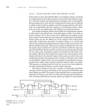448 C H A P T E R T E N d e s i g n m e t h o d o l o g y
We can test whether the synthesis tool treats arithmetic expressions in this way by
rewriting the statements in the pipeline always block of the Verilog code as follows:
Dx = ( – $signed({3'b000, O[ –1][–1]}) // – 1 * O[–1][–1]
+ $signed({3'b000, O[ –1][+1]}) // + 1 * O[-1][+1]
– ($signed({3'b000, O[ 0][-1]}) // – 2 * O[ 0][–1]
 1) )
+ ( ($signed({3'b000, O[ 0][+1]}) // + 2 * O[ 0][+1]
 1)
– $signed({3'b000, O[+1][–1]}) // – 1 * O[+1][–1]
+ $signed({3'b000, O[+1][+1]}) ); // + 1 * O[+1][+1]
Dy = ( $signed({3’b000, O[–1][–1]}) // + 1 * O[-1][–1]
+ ($signed({3'b000, O[-1][ 0]}) // + 2 * O[-1][ 0]
 1)
+ $signed({3'b000, O[-1][+1]}) ) // + 1 * O[-1][+1]
– ( $signed({3'b000, O[+1][–1]}) // – 1 * O[+1][–1]
+ ($signed({3'b000, O[+1][ 0]}) // – 2 * O[+1][ 0]
 1)
+ $signed({3'b000, O[+1][+1]}) ); // – 1 * O[+1][+1]
With this change in place, and using maximum optimization options for the synthesis
and PAR tools, we reduce the synthesis estimate of the clock period to 9.515ns and
the post-PAR estimate to 9.864ns. This just satisfies our timing constraint, with a
1.4% margin. In practice, we would prefer to have a larger margin, and so might try
further revision of the model code to reduce the path delay. If regrouping the arith-
metic expression shown above is insufficient, we might be able to move part of the
computation to the paths after the Dx and Dy registers, where there is more slack.
10.2.3 P O W E R O P T I M I Z AT I O N
As digital systems have become more complex, power consumption has
become a more significant constraint in their design. This is particularly
the case for mobile battery-operated devices, such as cell phones, PDAs,
and portable media players. The amount of power consumed by the circuit
directly affects how long the device functions on a single battery charge,
or, alternatively, how large a battery is required. Even in fixed mains-
powered systems, power consumption is important. Electrical power con-
sumed by a circuit is turned into heat, which must be dissipated through
the chip and system packaging. Dealing with additional heat dissipation
adds cost to a system, so keeping power consumption to a minimum is
part of keeping cost down.
As we mentioned in Section 10.2.1, many of the approaches to mini-
mizing circuit area also help reduce power consumption, since larger cir-
cuits generally contain more transistors, each of which consumes power.
However, there are other approaches we can consider that focus on power
consumption. One such approach is to identify blocks of a system that
 