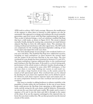 remain idle for substantial periods during the system’s operation, and to
remove power from those blocks during idle periods. Some laptop com-
puters take this approach, for example, by powering down a network
card when the computer is not connected to a network cable. In some
instrumentation applications, an embedded microcontroller only need be
active for small periods of time to sample data inputs and determine con-
trol settings. During other times, the microcontroller can power down.
Several commercially available microcontroller chips have a standby
mode for this purpose, and can be “woken up” in response to activation
of an input signal. Recent processor cores also include power manage-
ment features, allowing the processor to operate at various power levels,
including powering down completely, and to control power levels of other
system components.
While powering down blocks of a system can reduce average
power consumption significantly, it is not simple to implement. In par-
ticular, if other parts of the system to which the block is connected
must continue operating, then the interface signals must be disabled
to avoid spurious activation of the parts that remain active. Further,
when power is restored to a block, it takes a significant number of
clock cycles before the block can resume operation. This delay may
affect performance, so the technique is only appropriate where the
delay can be tolerated.
In CMOS circuits, the predominant technology used for digital sys-
tems, most of the power consumption occurs when transistors change
between their on and off states. Moreover, the greater the fanout load
connected to a circuit, the greater the power required to switch the load
between high and low logic levels. We discussed these effects in Chapter 1,
where we introduced the term dynamic power consumption. In a clocked
synchronous digital system, we have many flip-flops, all of which are
governed by a global clock signal. Each flip-flop contains several tran-
sistors that switch state on clock edges, even if the stored data does