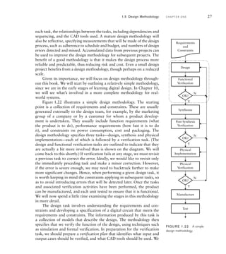 each task, the relationships between the tasks, including dependencies and
sequencing, and the CAD tools used. A mature design methodology will
also be reflective, specifying measurements that will be made of the design
process, such as adherence to schedule and budget, and numbers of design
errors detected and missed. Accumulated data from previous projects can
be used to improve the design methodology for subsequent projects. The
benefit of a good methodology is that it makes the design process more
reliable and predictable, thus reducing risk and cost. Even a small design
project benefits from a design methodology, though perhaps on a reduced
scale.
Given its importance, we will focus on design methodology through-
out this book. We will start by outlining a relatively simple methodology,
since we are in the early stages of learning digital design. In Chapter 10,
we will see what’s involved in a more complete methodology for real-
world systems.
Figure 1.22 illustrates a simple design methodology. The starting
point is a collection of requirements and constraints. These are usually
generated externally to the design team, for example, by the marketing
group of a company or by a customer for whom a product develop-
ment is undertaken. They usually include function requirements (what
the product is to do), performance requirements (how fast it is to do
it), and constraints on power consumption, cost and packaging. The
design methodology specifies three tasks—design, synthesis and physical
implementation—each of which is followed by a verification task. (The
design and functional verification tasks are outlined to indicate that they
are actually a bit more involved than is shown on the diagram. We will
come back to this shortly.) If verification fails at any stage, we must revisit
a previous task to correct the error. Ideally, we would like to revisit only
the immediately preceding task and make a minor correction. However,
if the error is severe enough, we may need to backtrack further to make
more significant changes. Hence, when performing a given design task, it
is worth keeping in mind the constraints applying in subsequent tasks, so
as to avoid introducing errors that will be detected later. Once the tasks
and associated verification activities have been performed, the product
can be manufactured, and each unit tested to ensure that it is functional.
We will now spend a little time examining the stages in this methodology
in more detail.
The design task involves understanding the requirements and con-
straints and developing a specification of a digital circuit that meets the
requirements and constraints. The information produced by this task is
a collection of models that describe the design. The methodology then
specifies that we verify the function of the design, using techniques such
as simulation and formal verification. In preparation for the verification
task, we should prepare a verification plan that identifies what input and
output cases should be verified, and what CAD tools should be used. We
Requirements
and
Constraints
Design
N
Y
N
Y
N
Y
Functional
Verification
OK?
Synthesize
Post-Synthesis
Verification
OK?
Physical
Implementation
Physical
Verification
Manufacture
Test
OK?
FIG U R E 1.22 A simple
design methodology.
1.5 Design Methodology C H A P T E R O N E 27
 