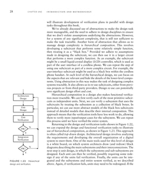 28 C H A P T E R O N E i n t ro d u c t i o n a n d m e t h o d o l o g y
will illustrate development of verification plans in parallel with design
tasks throughout this book.
We’ve already discussed use of abstractions to make the design task
more manageable, and the need to adhere to design disciplines to ensure
that we don’t violate assumptions underlying the abstractions. However,
for a system of any significant complexity, that is still not sufficient to
make the task tractable. Another form of abstraction that allows us to
manage design complexity is hierarchical composition. This involves
developing a subcircuit that performs some relatively simple function,
then treating it as a “black box.” Provided we adhere to assumptions
made in designing the subcircuit, we can then use it in a larger circuit
that performs a more complex function. As an example, the subcircuit
might be a small liquid-crystal display (LCD) controller, which is used as
part of the user interface of a cordless phone. We can repeat the step of
using one subcircuit as part of a more complex circuit. For example, the
user-interface subcircuit might be used as a black box within the cordless
phone handset. At each level of the hierarchical design, we can focus on
the aspects that are relevant and hide the details of the lower-level compo-
nents. Using abstraction in this way makes the task of designing complex
systems tractable. It also allows us to re-use subcircuits, either from previ-
ous projects or from third-party providers. Design re-use can potentially
save significant design effort and cost.
Hierarchical composition in a design also makes functional verifica-
tion more tractable. We can first verify each of the most primitive subcir-
cuits as independent units. Next, we can verify a subsystem that uses the
subcircuits by treating the subsystem as a collection of black boxes. In
particular, we can use more abstract models of the black box subcircuits
instead of detailed models that describe their internal composition. This
approach means that the verification tools have less work to do, allowing
them to verify more input/output cases for the subsystem. We can repeat
this process until we have verified the entire system.
Returning to the design and verification tasks shown in Figure 1.22,
we can expand the design and functional verification tasks to illustrate
use of hierarchical composition, as shown in Figure 1.23. This approach
is often called top-down design. Architectural design involves analyzing
the requirements and developing the overall organization of a digital
system to meet them. One of the main tools used for this level of design
is a white board, on which system architects draw (and redraw) block
diagrams describing the main subsystems and their interconnections. The
next step is unit design, in which the subsystems and sub-subsystems are
designed. Each unit can then be verified, possibly requiring some rede-
sign if any of the units fail verification. Finally, the units can be inte-
grated and the subsystems and entire system verified, as we described
above. Again, if verification fails, units may need to be redesigned. If the
Unit
Design
Unit
Verification
Architecture
Design
OK?
Integration
Verification
OK?
N
Y
N
Y
FIG U R E 1.23 Hierarchical
design and veriﬁcation.
 
