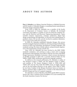 about the author
Peter J. Ashenden is an Adjunct Associate Professor at Adelaide University
and the founder of Ashenden Designs, a consulting business specializing in
electronics design automation (EDA).
From 1990 to 2000, Dr. Ashenden was a member of the faculty
in the Department of Computer Science at Adelaide. He developed
curriculum and taught in a number of areas for both the Computer Sci-
ence and the Electrical and Electronic Engineering departments. Topics
included computer organization, computer architecture, digital logic
design, programming and algorithms, at all levels from undergraduate to
graduate courses. He was also actively involved in academic administra-
tion at many levels within the university.
In 2000, Dr. Ashenden established Ashenden Designs. His services
includetrainingdevelopmentanddelivery,advisingondesignmethodology,
research in EDA tool technology, development of design languages, and
standards writing. His clients include industry and government organiza-
tion in the United States, Europe and SE Asia.
Since 1992, Dr. Ashenden has been involved in the IEEE VHDL
standards committees, and continues to play a major role in ongoing
development of the language. From 2003 to 2005 he was Chair of the IEEE
Design Automation Standards Committee, which oversees development
of all IEEE standards in EDA. He is currently Technical Editor for the
VHDL, VHDL-AMS, and Rosetta specification language standards.
In addition to his research publications, Dr. Ashenden is author of
The Designer’s Guide to VHDL and The Student’s Guide to VHDL,
and coauthor of The System Designer’s Guide to VHSL-AMS and
VHDL-2007: Just the New Stuff. His VHDL books are highly regarded
and are the best-selling references on the subject. From 2000 to 2004,
he was Series Coeditor of the Morgan Kaufmann Series on Systems on
Silicon, and from 2001 to 2004 he was a member of the Editorial Board
of IEEE Design and Test of Computers magazine.
Dr. Ashenden is a Senior Member of the IEEE and the IEEE Computer
Society. He is also a volunteer Senior Firefighter of 12 years standing with
the South Australian Country Fire Service.
 