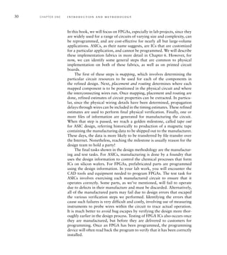 30 C H A P T E R O N E i n t ro d u c t i o n a n d m e t h o d o l o g y
In this book, we will focus on FPGAs, especially in lab projects, since they
are widely used for a range of circuits of varying size and complexity, can
be reprogrammed, and are cost-effective for nearly all but large-volume
applications. ASICs, as their name suggests, are ICs that are customized
for a particular application, and cannot be programmed. We will describe
these implementation fabrics in more detail in Chapter 6. However, for
now, we can identify some general steps that are common to physical
implementation on both of these fabrics, as well as on printed circuit
boards.
The first of these steps is mapping, which involves determining the
particular circuit resources to be used for each of the components in
the refined design. Next, placement and routing determines where each
mapped component is to be positioned in the physical circuit and where
the interconnecting wires run. Once mapping, placement and routing are
done, refined estimates of circuit properties can be extracted. In particu-
lar, since the physical wiring details have been determined, propagation
delays through wires can be included in the timing estimates. These refined
estimates are used to perform final physical verification. Finally, one or
more files of information are generated for manufacturing the circuit.
When that step is passed, we reach a golden milestone, called tape out
for ASIC design, referring historically to production of a magnetic tape
containing the manufacturing data to be shipped out to the manufacturer.
These days, the data is more likely to be transferred by file transfer over
the Internet. Nonetheless, reaching the milestone is usually reason for the
design team to hold a party!
The final tasks shown in the design methodology are the manufactur-
ing and test tasks. For ASICs, manufacturing is done by a foundry that
uses the design information to control the chemical processes that form
ICs on silicon wafers. For FPGAs, prefabricated parts are programmed
using the design information. In your lab work, you will encounter the
CAD tools and equipment needed to program FPGAs. The test task for
ASICs involves exercising each manufactured circuit to ensure that it
operates correctly. Some parts, as we’ve mentioned, will fail to operate
due to defects in their manufacture and must be discarded. Alternatively,
all of the manufactured parts may fail due to design errors that escaped
the various verification steps we performed. Identifying the errors that
cause such failures is very difficult and costly, involving use of measuring
instruments to probe wires within the circuit to trace actual operation.
It is much better to avoid bug escapes by verifying the design more thor-
oughly earlier in the design process. Testing of FPGA ICs also occurs once
they are manufactured, but before they are delivered to customers for
programming. Once an FPGA has been programmed, the programming
device will often read back the program to verify that it has been correctly
installed.
 