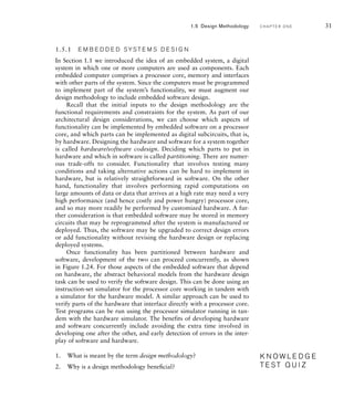 1.5.1 E M B E D D E D SYS T E M S D E S I G N
In Section 1.1 we introduced the idea of an embedded system, a digital
system in which one or more computers are used as components. Each
embedded computer comprises a processor core, memory and interfaces
with other parts of the system. Since the computers must be programmed
to implement part of the system’s functionality, we must augment our
design methodology to include embedded software design.
Recall that the initial inputs to the design methodology are the
functional requirements and constraints for the system. As part of our
architectural design considerations, we can choose which aspects of
functionality can be implemented by embedded software on a processor
core, and which parts can be implemented as digital subcircuits, that is,
by hardware. Designing the hardware and software for a system together
is called hardware/software codesign. Deciding which parts to put in
hardware and which in software is called partitioning. There are numer-
ous trade-offs to consider. Functionality that involves testing many
conditions and taking alternative actions can be hard to implement in
hardware, but is relatively straightforward in software. On the other
hand, functionality that involves performing rapid computations on
large amounts of data or data that arrives at a high rate may need a very
high performance (and hence costly and power hungry) processor core,
and so may more readily be performed by customized hardware. A fur-
ther consideration is that embedded software may be stored in memory
circuits that may be reprogrammed after the system is manufactured or
deployed. Thus, the software may be upgraded to correct design errors
or add functionality without revising the hardware design or replacing
deployed systems.
Once functionality has been partitioned between hardware and
software, development of the two can proceed concurrently, as shown
in Figure 1.24. For those aspects of the embedded software that depend
on hardware, the abstract behavioral models from the hardware design
task can be used to verify the software design. This can be done using an
instruction-set simulator for the processor core working in tandem with
a simulator for the hardware model. A similar approach can be used to
verify parts of the hardware that interface directly with a processor core.
Test programs can be run using the processor simulator running in tan-
dem with the hardware simulator. The benefits of developing hardware
and software concurrently include avoiding the extra time involved in
developing one after the other, and early detection of errors in the inter-
play of software and hardware.
1. What is meant by the term design methodology?
2. Why is a design methodology beneﬁcial?
K N O W L E D G E
T E S T Q U I Z
K N O W L E D G E
T E S T Q U I Z
1.5 Design Methodology C H A P T E R O N E 31
 