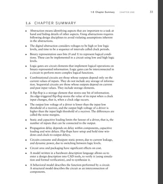 1.6 C H A P T E R S U M M A R Y
Abstraction means identifying aspects that are important to a task at
hand and hiding details of other aspects. Using abstractions requires
following design disciplines to avoid violating assumptions inherent
in the abstractions.
The digital abstraction considers voltages to be high or low logic
levels, and time to be a sequence of intervals called clock periods.
Binary representation uses bits (0 and 1) to represent logical condi-
tions. These can be implemented in a circuit using low and high logic
levels.
Logic gates are circuit elements that implement logical operations on
binary-represented information. Logic gates can be interconnected in
a circuit to perform more complex logical functions.
Combinational circuits are those whose outputs depend only on the
current values of inputs. They do not include any storage of informa-
tion. Sequential circuits are those whose outputs depend on current
and past input values. They include storage elements.
A flip-flop is a storage element that stores one bit of information.
An edge-triggered flip-flop stores the value of its input when a clock
input changes, that is, when a clock edge occurs.
The output low voltage of a driver is lower than the input low
threshold of a receiver, and the output high voltage of a driver is
higher than the input high threshold of a receiver. The differences are
called the noise margins.
Static and capacitive loading limits the fanout of a driver, that is, the
number of inputs that can be connected to the output.
Propagation delay depends on delay within components, capacitive
loading and wire delays. Flip-flops have setup and hold time win-
dows and clock-to-output delays.
Circuits consume and dissipate static power, due to current leakage,
and dynamic power, due to switching between logic levels.
Circuit area and packaging have significant effects on cost.
A model written in a hardware description language allows us to
enter a design description into CAD tools, to verify it (using simula-
tion and formal verification), and to synthesize it.
A behavioral model describes the function performed by a circuit.
A structural model describes the circuit as an interconnection of
components.
왘
왘
왘
왘
왘
왘
왘
왘
왘
왘
왘
왘
왘
1.6 Chapter Summary C H A P T E R O N E 33
 