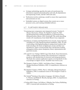 34 C H A P T E R O N E i n t ro d u c t i o n a n d m e t h o d o l o g y
A design methodology specifies the tasks to be performed, the
information required and produced by each task, the dependencies
and sequencing of tasks, and the CAD tools used.
Verification involves analyzing a model to ensure that requirements
and constraints are met.
Embedded systems are digital systems that contain one or more
processor cores, each running embedded software.
1.7 F U R T H E R R E A D I N G
“Cramming more components onto integrated circuits,” Gordon E.
Moore, Electronics, Volume 38, Number 8, April 19, 1965.
ftp://download.intel.com/museum/Moores_Law/Articles-Press_
Releases/Gordon_Moore_1965_Article.pdf. The article describing
trends in IC manufacture, from which Moore’s Law originated.
Foundations of Analog and Digital Electronic Circuits, Anant Agarwal
and Jeffrey H. Lang, Morgan Kaufmann Publishers, 2005. As well
as providing a thorough grounding in analog circuit analysis, this
book introduces the basics of digital gate circuits and their ana-
log behavior. Topics covered include static and dynamic loading,
propagation delays, power dissipation, binary representation and
gate-level circuits.
LVC and LV Low Voltage CMOS Logic Data Book, Texas Instruments,
1998. A comprehensive listing of the manufacturer’s component
products, with detailed data on electrical and timing parameters.
The book also contains application reports covering details of elec-
trical design on digital circuits. Available from www.ti.com.
The Designer’s Guide to VHDL, 2nd Edition, Peter J. Ashenden,
Morgan Kaufmann Publishers, 2002. A comprehensive reference on
VHDL.
The Student’s Guide to VHDL, Peter J. Ashenden, Morgan Kaufmann
Publishers, 1998. A condensed version of The Designer’s Guide to
VHDL.
The Verilog®
Hardware Description Language, 5th Edition, Donald
E. Thomas and Philip R. Moorby, Springer, 2002. A comprehensive
reference on Verilog.
A Verilog HDL Primer, 3rd Edition, J. Bhasker, Star Galaxy Publishing,
2005. A tutorial-style introduction to Verilog.
왘
왘
왘
 