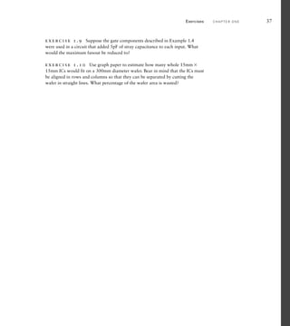 exercise 1.9 Suppose the gate components described in Example 1.4
were used in a circuit that added 5pF of stray capacitance to each input. What
would the maximum fanout be reduced to?
exercise 1.10 Use graph paper to estimate how many whole 15mm 
15mm ICs would fit on a 300mm diameter wafer. Bear in mind that the ICs must
be aligned in rows and columns so that they can be separated by cutting the
wafer in straight lines. What percentage of the wafer area is wasted?
Exercises C H A P T E R O N E 37
 