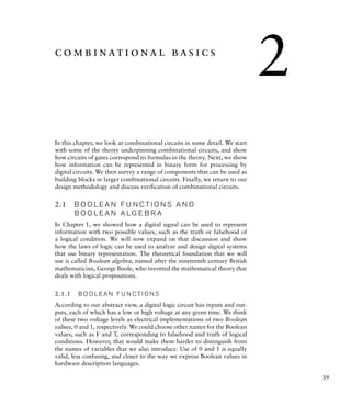39
combinational basics
In this chapter, we look at combinational circuits in some detail. We start
with some of the theory underpinning combinational circuits, and show
how circuits of gates correspond to formulas in the theory. Next, we show
how information can be represented in binary form for processing by
digital circuits. We then survey a range of components that can be used as
building blocks in larger combinational circuits. Finally, we return to our
design methodology and discuss verification of combinational circuits.
2.1 B O O L E A N F U N C T I O N S A N D
B O O L E A N A LG E B R A
In Chapter 1, we showed how a digital signal can be used to represent
information with two possible values, such as the truth or falsehood of
a logical condition. We will now expand on that discussion and show
how the laws of logic can be used to analyze and design digital systems
that use binary representation. The theoretical foundation that we will
use is called Boolean algebra, named after the nineteenth century British
mathematician, George Boole, who invented the mathematical theory that
deals with logical propositions.
2.1.1 B O O L E A N F U N C T I O N S
According to our abstract view, a digital logic circuit has inputs and out-
puts, each of which has a low or high voltage at any given time. We think
of these two voltage levels as electrical implementations of two Boolean
values, 0 and 1, respectively. We could choose other names for the Boolean
values, such as F and T, corresponding to falsehood and truth of logical
conditions. However, that would make them harder to distinguish from
the names of variables that we also introduce. Use of 0 and 1 is equally
valid, less confusing, and closer to the way we express Boolean values in
hardware description languages.
2
 