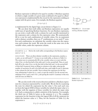 Boolean expression is defined to be equal to another. A Boolean equation
in which a single variable of a given name is defined to be equal to a Bool-
ean expression is implemented by the circuit for the expression yielding an
output with the given name. For example, the Boolean equation
f(xy)
_
z
is implemented by the digital logic circuit shown in Figure 2.1.
We can show that truth tables and Boolean expressions are equally
valid ways of specifying Boolean functions. For any Boolean expression,
we can write a truth table with a column for each variable mentioned in
the expression and a column for the expression value. We systematically
fill in a row for each combination of variable values. For an expression
with n distinct variables, there are 2n
combinations, so we need 2n
rows.
For each combination, we substitute the variable values into the expres-
sion and evaluate the result. We write the result in the same row as the
variable values, under the expression column.
example 2.1 Derive the truth table corresponding to the Boolean expres-
sion (xy)
_
z.
solution There are three distinct variables in the expression, namely, x,
y and z, so we will need 23
8 rows in our truth table, as shown in Table 2.2.
The easiest way to systematically ﬁll in the variable values is to start with the
value 0 for x in the ﬁrst half of the table and 1 in the second half. Then, in each
half, ﬁll in the value 0 for y in the ﬁrst half of that half and 1 in the second half
of that half. In general, keep on ﬁlling in columns to the right, reducing the
number of successive 0s and 1s by half each time, until single 0s and 1s alternate
in the column for the last variable. Now evaluate the expression for the ﬁrst
row, substituting 0 values for x, y and z, to get the result 0. For the second row,
substitute 0 for x and y and 1 for z, also giving the result 0. Continue in this way
until all rows are ﬁlled in.
We can also work in the reverse direction and derive a Boolean expres-
sion for a function represented by a truth table. We do this by examining
the rows for which the expression has the value 1. For each such row,
we form the logical AND of those variables for which the input value is 1,
together with the negation of those variables for which the input value
is 0. Such a conjunction is called a minterm of the function. For example,
the third row of Table 2.2 gives us the minterm
_
xy
_
z. The complete
expression for the function is then the logical OR of all the minterms for
which the function value is 1. Thus, for the function of Table 2.2, the
expression is
_
xy
_
zx
_
y
_
zxy
_
z
2.1 Boolean Functions and Boolean Algebra C H A P T E R T W O 41
x
f
y
z
FIG U R E 2.1 Circuit imple-
menting a Boolean equation.
x y z (x y)
_
z
0 0 0 0
0 0 1 0
0 1 0 1
0 1 1 0
1 0 0 1
1 0 1 0
1 1 0 1
1 1 1 0
TAB LE 2.2 Truth table for a
Boolean expression.
 