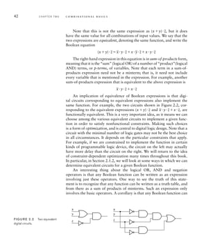 Note that this is not the same expression as (xy)
_
z, but it does
have the same value for all combinations of input values. We say that the
two expressions are equivalent, denoting the same function, and write the
Boolean equation
(xy)
_
z
_
xy
_
zx
_
y
_
zxy
_
z
The right-hand expression in this equation is in sum-of-products form,
meaning that it is the “sum” (logical OR) of a number of “product”(logical
AND) terms, or p-terms, of variables. Note that each term in a sum-of-
products expression need not be a minterm; that is, it need not include
every variable that is mentioned in the expression. For example, another
sum-of-products expression that is equivalent to the above expression is
_
xy
_
zx
_
z
An implication of equivalence of Boolean expressions is that digi-
tal circuits corresponding to equivalent expressions also implement the
same function. For example, the two circuits shown in Figure 2.2, cor-
responding to the equivalent expressions (xy)
_
z and
_
xy
_
zx
_
z, are
functionally equivalent. This is a very important idea, as it means we can
choose among the various equivalent circuits to implement a given func-
tion in order to satisfy nonfunctional constraints. Making such choices
is a form of optimization, and is central to digital logic design. Note that a
circuit with the minimal number of logic gates may not be the best choice
in all circumstances. It depends on the particular constraints that apply.
For example, if we are constrained to implement the function in certain
kinds of programmable logic device, the circuit on the left may actually
have more delay than the circuit on the right. We will return to the idea
of constraint-dependent optimization many times throughout this book.
In particular, in Section 2.1.2, we will look at some ways in which we can
determine equivalent circuits for a given Boolean function.
An interesting thing about the logical OR, AND and negation
operators is that any Boolean function can be written as an expression
involving just these operators. One way to see the truth of this state-
ment is to recognize that any function can be written as a truth table, and
from there as a sum of products of minterms. Such an expression only
involves the basic operators. A corollary is that any Boolean function can
x
y
z
x
y
z
FIG U R E 2.2 Two equivalent
digital circuits.
42 C H A P T E R T W O c o m b i n a t i o n a l b a s i c s
 