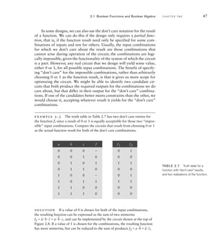 In some designs, we can also use the don’t care notation for the result
of a function. We can do this if the design only requires a partial func-
tion, that is, if the function result need only be specified for some com-
binations of inputs and not for others. Usually, the input combinations
for which we don’t care about the result are those combinations that
cannot arise during operation of the circuit; the combinations are logi-
cally impossible, given the functionality of the system of which the circuit
is a part. However, any real circuit that we design will yield some value,
either 0 or 1, for all possible input combinations. The benefit of specify-
ing “don’t care” for the impossible combinations, rather than arbitrarily
choosing 0 or 1 as the function result, is that it gives us more scope for
optimizing the circuit. We might be able to identify two candidate cir-
cuits that both produce the required outputs for the combinations we do
care about, but that differ in their output for the “don’t care” combina-
tions. If one of the candidates better meets constraints than the other, we
would choose it, accepting whatever result it yields for the “don’t care”
combinations.
example 2.3 The truth table in Table 2.7 has two don’t care entries for
the function f, since a result of 0 or 1 is equally acceptable for those two “impos-
sible” input combinations. Compare the circuits that result from choosing 0 or 1
as the actual function result for both of the don’t care combinations.
2.1 Boolean Functions and Boolean Algebra C H A P T E R T W O 47
solution If a value of 0 is chosen for both of the input combinations,
the resulting function can be expressed as the sum of two minterms
f1 
_
ab
_
ca
_
bc, and can be implemented by the circuit shown at the top of
Figure 2.8. If a value of 1 is chosen for the combinations, the resulting function
has more minterms, but can be reduced to the sum of products f2 a
_
b
_
a
_
c,
TAB LE 2.7 Truth table for a
function with “don’t care” results,
and two realizations of the function.
a b c f
0 0 0 
0 0 1 0
0 1 0 1
0 1 1 0
1 0 0 
1 0 1 1
1 1 0 0
1 1 1 0
f1 f2
0 1
0 0
1 1
0 0
0 1
1 1
0 0
0 0
 