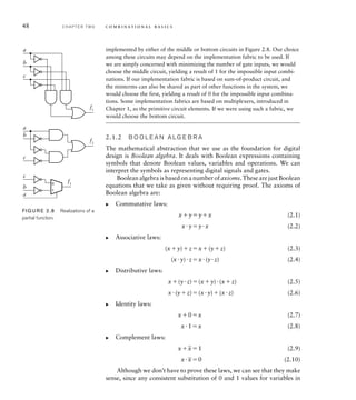 48 C H A P T E R T W O c o m b i n a t i o n a l b a s i c s
implemented by either of the middle or bottom circuits in Figure 2.8. Our choice
among these circuits may depend on the implementation fabric to be used. If
we are simply concerned with minimizing the number of gate inputs, we would
choose the middle circuit, yielding a result of 1 for the impossible input combi-
nations. If our implementation fabric is based on sum-of-product circuit, and
the minterms can also be shared as part of other functions in the system, we
would choose the first, yielding a result of 0 for the impossible input combina-
tions. Some implementation fabrics are based on multiplexers, introduced in
Chapter 1, as the primitive circuit elements. If we were using such a fabric, we
would choose the bottom circuit.
2.1.2 B O O L E A N A LG E B R A
The mathematical abstraction that we use as the foundation for digital
design is Boolean algebra. It deals with Boolean expressions containing
symbols that denote Boolean values, variables and operations. We can
interpret the symbols as representing digital signals and gates.
Boolean algebra is based on a number of axioms. These are just Boolean
equations that we take as given without requiring proof. The axioms of
Boolean algebra are:
Commutative laws:
xyyx (2.1)
xyyx (2.2)
Associative laws:
(xy)zx(yz) (2.3)
(xy)zx(yz) (2.4)
Distributive laws:
x(yz)(xy)(xz) (2.5)
x(yz)(xy)(xz) (2.6)
Identity laws:
x0x (2.7)
x1x (2.8)
Complement laws:
x
_
x1 (2.9)
x
_
x0 (2.10)
Although we don’t have to prove these laws, we can see that they make
sense, since any consistent substitution of 0 and 1 values for variables in
왘
왘
왘
왘
왘
a
b
c
a
a
b
c
f1
f2
f2
c
b
0
1
FIG U R E 2.8 Realizations of a
partial function.
 
