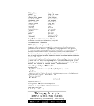 Publishing Director Joanne Tracy
Publisher Denise E. M. Penrose
Acquisitions Editor Charles Glaser
Publishing Services Manager George Morrison
Senior Production Editor Dawnmarie Simpson
Developmental Editor Nate McFadden
Editorial Assistant Kimberlee Honjo
Production Assistant Lianne Hong
Cover Design Eric DeCicco
Cover Image Corbis
Composition diacriTech
Technical Illustration Peter Ashenden
Copyeditor JC Publishing
Proofreader Janet Cocker
Indexer Joan Green
Interior printer Sheridan Books, Inc.
Cover printer Phoenix Color, Inc.
Morgan Kaufmann Publishers is an imprint of Elsevier.
30 Corporate Drive, Suite 400, Burlington, MA 01803, USA
This book is printed on acid-free paper.
© 2008 by Elsevier Inc. All rights reserved.
Designations used by companies to distinguish their products are often claimed as trademarks or
registered trademarks. In all instances in which Morgan Kaufmann Publishers is aware of a claim,
the product names appear in initial capital or all capital letters. Readers, however, should contact the
appropriate companies for more complete information regarding trademarks and registration.
No part of this publication may be reproduced, stored in a retrieval system, or transmitted in any form
or by any means—electronic, mechanical, photocopying, scanning, or otherwise—without prior written
permission of the publisher.
Permissions may be sought directly from Elsevier’s Science & Technology Rights Department in Oxford,
UK: phone: (+44) 1865 843830, fax: (+44) 1865 853333, E-mail: permissions@elsevier.com. You may
also complete your request online via the Elsevier homepage (http://elsevier.com), by selecting “Support
& Contact” then “Copyright and Permission” and then “Obtaining Permissions.”
Library of Congress Cataloging-in-Publication Data
Ashenden, Peter J.
Digital design: an embedded systems approach using Verilog / Peter J. Ashenden.
p. cm.
Includes index.
ISBN 978-0-12-369527-7 (pbk. : alk. paper) 1. Embedded computer systems. 2. Verilog (Computer
hardware description language) 3. System design. I. Title.
TK7895.E42.A68 2007
621.39'16–dc22
2007023242
ISBN: 978-0-12-369527-7
For information on all Morgan Kaufmann publications,
visit our Web site at www.mkp.com or www.books.elsevier.com
Printed in the United States.
07 08 09 10 5 4 3 2 1
Working together to grow
libraries in developing countries
www.elsevier.com | www.bookaid.org | www.sabre.org
 