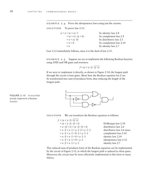 50 C H A P T E R T W O c o m b i n a t i o n a l b a s i c s
example 2.4 Prove the idempotence laws using just the axioms.
solution To prove law 2.11:
xx(xx)1 by identity law 2.8
(xx)(x
_
x) by complement law 2.9
x(x
_
x) by distributive law 2.5
x0 by complement law 2.10
x by identity law 2.7
Law 2.12 immediately follows, since it is the dual of law 2.11.
example 2.5 Suppose we are to implement the following Boolean function
using AND and OR gates and inverters:
f(xy
_
z)
___
(yz)
If we were to implement it directly, as shown in Figure 2.10, the longest path
through the circuit is four gates. Show how the Boolean equation for f can
be transformed into sum-of-products form, thus reducing the length of the
longest path.
x
f
y
z
FIG U R E 2.10 A circuit that
directly implements a Boolean
function.
solution We can transform the Boolean equation as follows:
f (xy
_
z)
___
(yz)
(xy
_
z)(
_
y
_
z) DeMorgan law 2.18
x(
_
y
_
z)(y
_
z)(
_
y
_
z) distributive law 2.6
x
_
yx
_
zy
_
z
_
yy
_
z
_
z distributive law 2.6 twice
x
_
yx
_
z0
_
zy
_
z
_
z complement law 2.10
x
_
yx
_
z0y
_
z
_
z identity law 2.14
x
_
yx
_
z0y
_
z idempotence law 2.12
x
_
yx
_
zy
_
z identity law 2.7
This reduced sum-of-products form of the Boolean equation can be implemented
by the circuit of Figure 2.11, in which the longest path is reduced to three gates.
Moreover, the circuit may be more efficiently implemented in this form in many
fabrics.
 