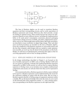 The laws of Boolean algebra can be used to transform Boolean
equations and their corresponding circuits, and to verify equivalence of
Boolean expressions and circuits. However, they don’t provide a recipe
for finding an optimal circuit. That’s mainly because the criteria for opti-
mization depend on many different factors, including the implementation
fabric to be used, power consumption constraints, physical packaging
requirements, design resources available, and others. Optimization proce-
dures, such as use of Karnaugh maps and the Quine-McClusky procedure,
are described in many textbooks on digital logic design. They and other
more involved procedures are founded on the laws of Boolean algebra.
Given the complexity of the Boolean equations in real-world systems and
the fact that computer aided design tools are needed to make optimiza-
tion tractable, we won’t go into the detail of the procedures in this book.
Rather, we will focus on identifying the constraints that apply so that we
can bring appropriate tools to bear on design problems.
2.1.3 V E R I LO G M O D E LS O F B O O L E A N E Q UAT I O N S
In the design methodology described in Chapter 1, we focused on the
use of models expressed in an HDL such as Verilog. Modern CAD tools
are very good at analyzing, verifying and synthesizing Boolean functions
expressed in an HDL. In this section, we will see how to express Boolean
equations in Verilog. Later, as we introduce more complex combinational
components and circuits, we will also show how they can be expressed in
Verilog.
As we mentioned earlier, a Boolean equation in which a name is defined
to be equal to a Boolean expression can be implemented by the circuit for
the expression yielding an output with the given name. We can write a
Boolean equation directly in Verilog using an assignment statement within
a module. We use the keyword assign, then write the name of a net or port
on the left hand side of the assignment symbol, “=”, and a Verilog expres-
sion corresponding to the Boolean expression on the right hand side.
2.1 Boolean Functions and Boolean Algebra C H A P T E R T W O 51
x
f
y
z
FIG U R E 2.11 A circuit that
implements the sum-of-products
form.
 