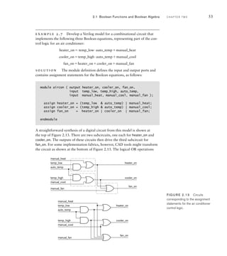 example 2.7 Develop a Verilog model for a combinational circuit that
implements the following three Boolean equations, representing part of the con-
trol logic for an air conditioner:
heater_on temp_low·auto_tempmanual_heat
cooler_ontemp_high·auto_tempmanual_cool
fan_onheater_oncooler_onmanual_fan
solution The module definition defines the input and output ports and
contains assignment statements for the Boolean equations, as follows:
module aircon ( output heater_on, cooler_on, fan_on,
input temp_low, temp_high, auto_temp,
input manual_heat, manual_cool, manual_fan );
assign heater_on = (temp_low  auto_temp) | manual_heat;
assign cooler_on = (temp_high  auto_temp) | manual_cool;
assign fan_on = heater_on | cooler_on | manual_fan;
endmodule
A straightforward synthesis of a digital circuit from this model is shown at
the top of Figure 2.13. There are two subcircuits, one each for heater_on and
cooler_on. The outputs of these circuits then drive the third subcircuit for
fan_on. For some implementation fabrics, however, CAD tools might transform
the circuit as shown at the bottom of Figure 2.13. The logical OR operations
2.1 Boolean Functions and Boolean Algebra C H A P T E R T W O 53
temp_low
temp_high
auto_temp
manual_heat
manual_cool
manual_fan
cooler_on
heater_on
fan_on
temp_low
temp_high
auto_temp
manual_heat
manual_cool
manual_fan
cooler_on
heater_on
fan_on
FIG U R E 2.13 Circuits
corresponding to the assignment
statements for the air conditioner
control logic.
 