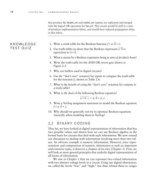 54 C H A P T E R T W O c o m b i n a t i o n a l b a s i c s
that produce the heater_on and cooler_on outputs are replicated and merged
with the logical OR operation for fan_on. This circuit would fit well in a sum-
of-products implementation fabric, and would have reduced propagation delay
in that fabric.
1. Write a truth table for the Boolean function fa
_
b
_
c.
2. Use truth tables to show that the Boolean expression
__
ab is
equivalent to
_
a
_
b.
3. What is meant by a Boolean expression being in sum-of-products form?
4. Write the truth table for the AND-OR-invert gate shown in
Figure 2.3.
5. Why are buffers used in digital circuits?
6. Use the “don’t care” notation for inputs to compact the truth table
for the function f1 shown in Table 2.4.
7. What is the beneﬁt of using the “don’t care” notation for outputs in
a truth table?
8. What is the dual of the following Boolean equation?
____
abc 
_
a
_
b
_
a
_
c
9. Write a Verilog assignment statement to model the Boolean equation
fa
_
b
_
c.
10. Why should we generally not try to optimize Boolean equations
manually when modeling them in Verilog?
2.2 B I N A R Y C O D I N G
Thus far, we have looked at digital representation of information that has
two possible values and shown how we can use Boolean algebra as the
formal basis for circuits that deal with such information. We now extend
our discussion to dealing with information involving more than two val-
ues. An obvious example is numeric information. However, since repre-
sentation and computation of numeric information is such an important
and extensive topic, it deserves a chapter of its own (Chapter 3). First, we
will look at more general principles that underlie digital representation of
all forms of information.
We saw in Chapter 1 that we can represent two-valued information
with two distinct voltage levels in a circuit. Using our digital abstraction,
we called the levels “low” and “high,” but then refined them to ranges
K N O W L E D G E
T E S T Q U I Z
K N O W L E D G E
T E S T Q U I Z
 